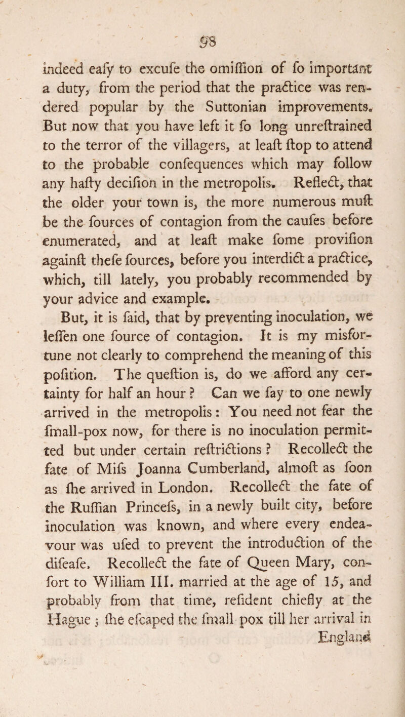 indeed cafy to excufe the omifTion of fo important a duty, from the period that the pra<5lice was ren¬ dered popular by the Suttonian improvements. But now that you have left it fo long unreftrained to the terror of the villagers, at leaft flop to attend to the probable confequences which may follow any hafly decifion in the metropolis. Refledt, that the older your town is, the more numerous muft be the fources of contagion from the caufes before enumerated, and at leaft make fome provifion againft thefe fources, before you interdidt a pradlice, which, till lately, you probably recommended by your advice and example. But, it is faid, that by preventing inoculation, we leften one fource of contagion. It is my misfor¬ tune not clearly to comprehend the meaning of this pofition. The queftion is, do we afford any cer¬ tainty for half an hour ? Can we fay to one newly arrived in the metropolis: You need not fear the fmall-pox now, for there is no inoculation permit¬ ted but under certain reftridlions ? Recolledl the fate of Mifs Joanna Cumberland, almoft as foon as ftie arrived in London. Rccolledl the fate of the Ruffian Princefs, in a newly built city, before inoculation was known, and where every endea¬ vour was ufed to prevent the introdudlion of the difeafe. Recolledl the fate of Queen Mary, con- fort to William III. married at the age of 15, and probably from that time, refident chiefly at the Hague I flie efcaped the fmall pox till her arrival in Englaii^