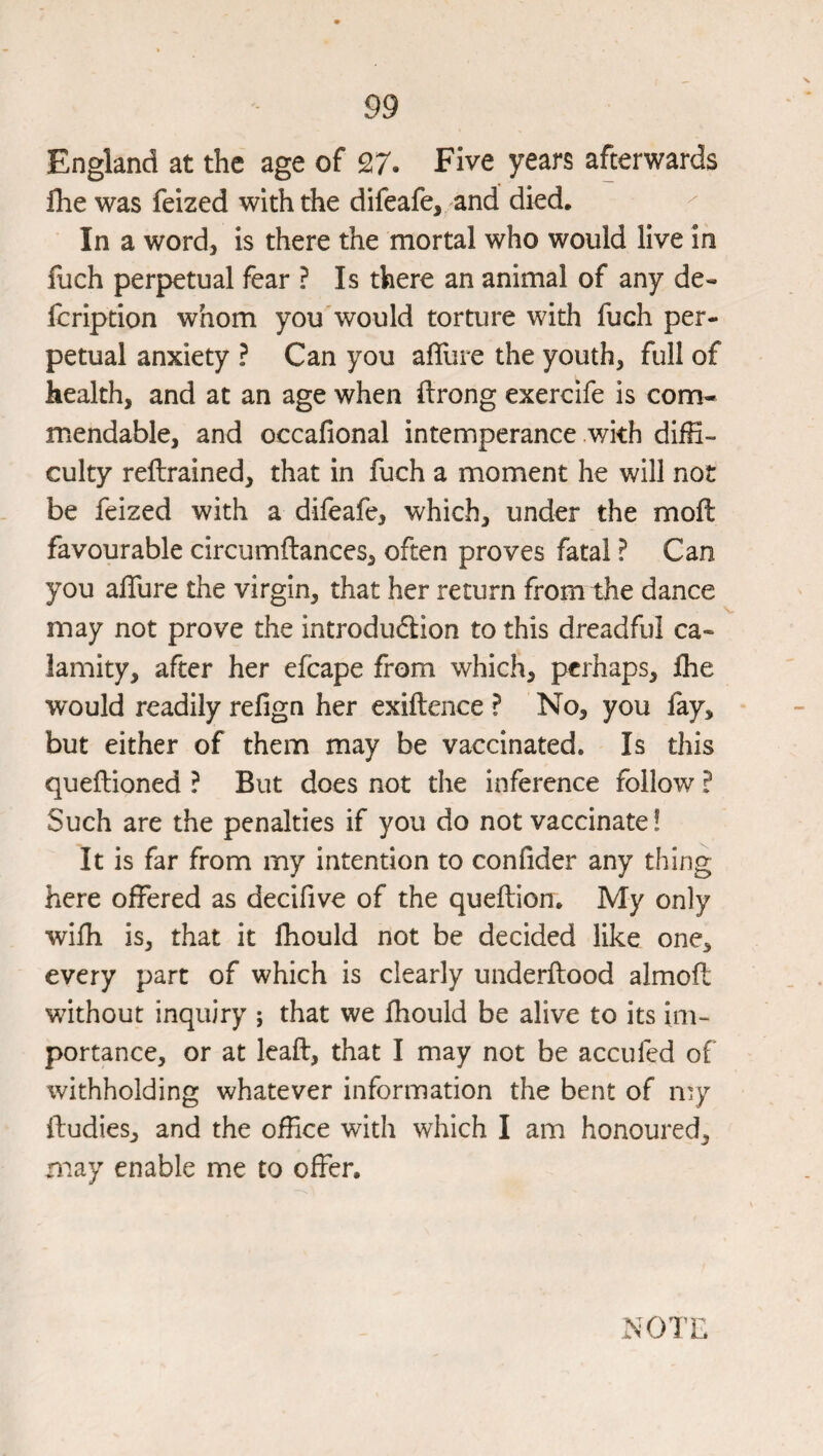 England at the age of 27. Five years afterwards flie was feized with the difeafe, and died. In a word, is there the mortal who would live in llich perpetual fear ? Is there an animal of any de- fcription whom you'would torture with fuch per¬ petual anxiety ? Can you afllire the youth, full of health, and at an age when ftrong exercife is com¬ mendable, and occafional intemperance with diffi¬ culty reftrained, that in fuch a moment he will not be feized with a difeafe, which, under the moft favourable circumflances, often proves fatal ? Can you alTure the virgin, that her return from the dance may not prove the introdudion to this dreadful ca¬ lamity, after her efcape from which, perhaps, Ihe would readily refign her exiftence ? No, you fay, but either of them may be vaccinated. Is this queftioned ? But does not the inference follow ? Such are the penalties if you do not vaccinate! It is far from my intention to confider any thing here offered as decifive of the queflion. My only wifh is, that it fhould not be decided like one, every part of which is clearly underflood almoft without inquiry ; that we fhould be alive to its im¬ portance, or at leafl, that I may not be accufed of withholding whatever information the bent of my ftudies, and the office with which I am honoured, may enable me to offer. .NOTE