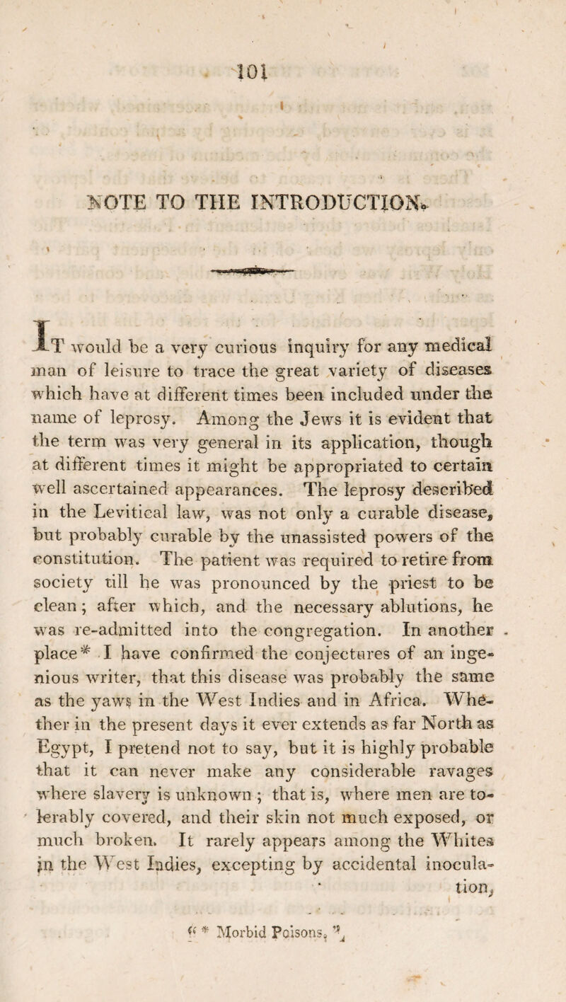 -101 I ^OTE TO THE INTRODUCTJON>. \ It would be a very curious inquiry for any medical man of leisure to trace the great variety of diseases which have at different times been included under tiie name of leprosy. Among the Jews it is evident that the term was very general in its application, thougli at different times it might be appropriated to certain well ascertained appearances. The leprosy described in the Levitical law, was not only a curable disease, but probably curable by the unassisted powers of the constitution. The patient was required to retire from, society till he was pronounced by the priest to be clean ; after which, and the necessary ablutions, he was re-admitted into the congregation, in another - place ^ I have confirmed the conjectures of an inge¬ nious writer, that this disease was probahly the same as the yaw^ in the West Indies and in Africa. Whe¬ ther in the present days it ever extends as far North as Egypt, I pretend not to say, but it is highly probable that it can never make any considerable ravages where slavery is unknown ; that is, w^here men are to¬ lerably covered, and their skin not much exposed, or much broken. It rarely appears among the Whites jn the West Indies, excepting by accidental inocula’ tion, y Morbid Poisons^