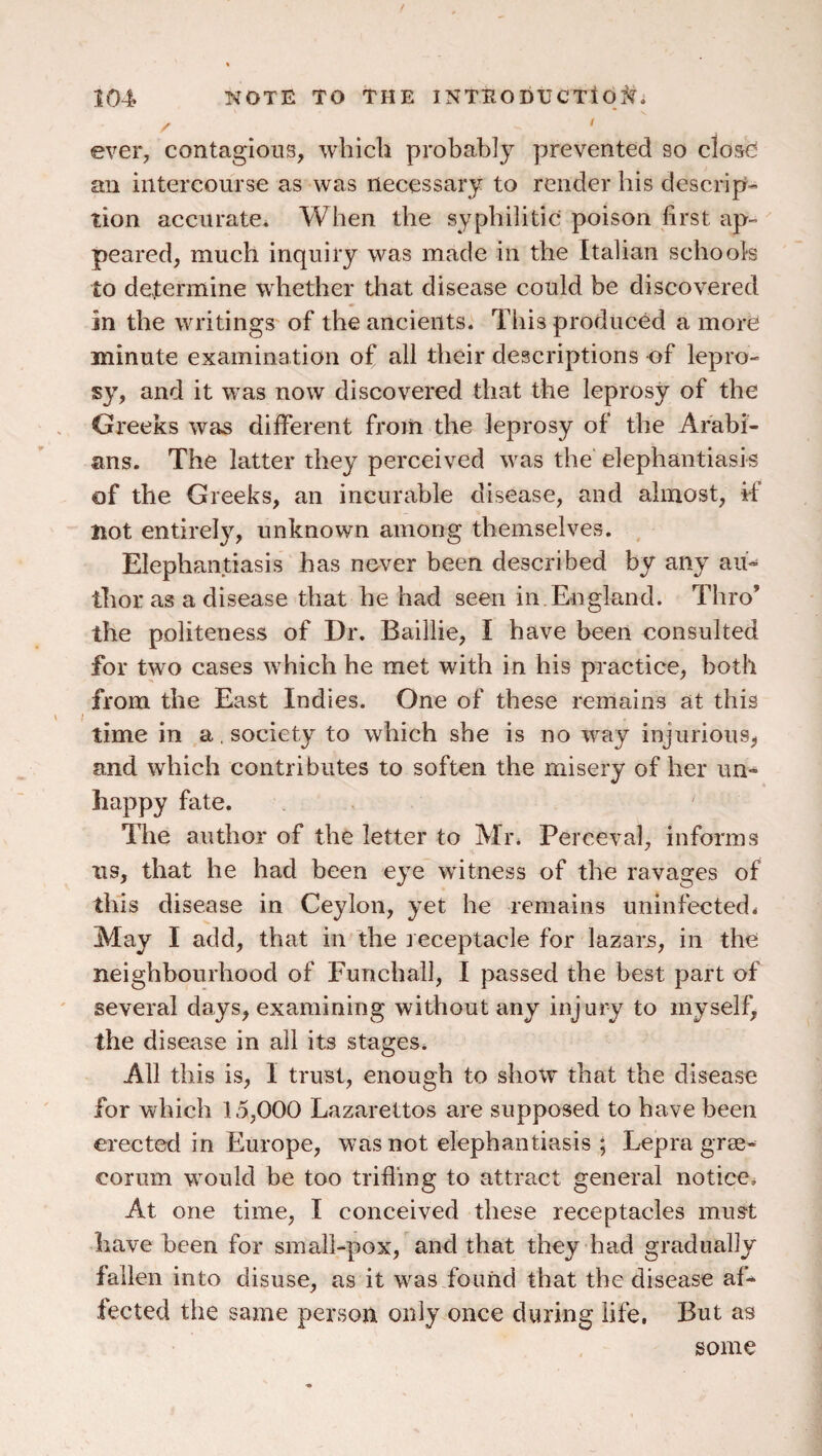 / ever, contagious, which probably prevented so close an intercourse as was necessary to render his descrip¬ tion accurate^ When the syphilitic poison first ap¬ peared, much inquiry was made in the Italian schools to determine whether that disease could be discovered in the writings of the ancients. This produced a more minute examination of all their descriptions of lepro¬ sy, and it was now discovered that the leprosy of the Greeks was different from the leprosy of the Arabi¬ ans. The latter they perceived was the elephantiasis of the Greeks, an incurable disease, and almost, if Hot entirely, unknown among themselves. Elephantiasis has never been described by any aii-- thor as a disease that he had seen in.England. Thro’ the politeness of Dr. Baillie, I have been consulted for two cases which he met with in his practice, both from the East Indies. One of these remains at this time in a, society to which she is no way injurious, and which contributes to soften the misery of her un¬ happy fate. The author of the letter to Mr. Perceval, informs us, that he had been eye witness of the ravages of this disease in Ceylon, yet he remains uninfected. May I add, that in the receptacle for lazars, in the neighbourhood of Funchall, I passed the best part of several days, examining without any injury to myself, the disease in all its stages. All this is, I trust, enough to show that the disease for which 15,000 Lazarettos are supposed to have been erected in Europe, was not elephantiasis ; Lepra grae¬ corum would be too trifling to attract general notice. At one time, I conceived these receptacles must have been for sinall-pox, and that they had gradually fallen into disuse, as it was found that the disease af¬ fected the same person only once during life, But as some