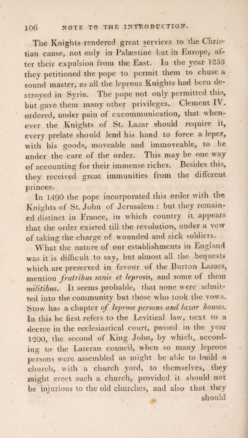 The Knights rendered great services to the Chrig*^ tian cause, not only in Palaistine but in Europe, al^ ter their expulsion from the East. In the year 1253 they petitioned the pope to permit them to chuse a sound master, as all the leprous Knights had been de^^ stroved in Syria. The pope not only permitted this, but gave them many other privileges. Clement IV. ordered, under pain of excommunication, that when¬ ever the Knights of St. Lazar should require it, every prelate should lend his hand to force a leper, with his goods', moveable and immoveable, to be under the care of the order. This may be oneway of accounting for their immense riches. Besides this, they received great immunities from the different princes. In 1490 the pope incorporated this order with the Knights of St. John of Jerusalem : but they remain¬ ed distinct in France, in which country it appears that the order existed till the revolution, under a vow of taking the charge of wounded and sick soldiers. What the nature of our establishments in England was it is difficult to say, but almost all the bequests which are preserved in favour of the Burton Lazars, mention fratribus sank et leprosk, and some of them iniUtihus. It seems probable, that none were admit¬ ted into the community but those wdio took the vows. Stow has a chapter of Uprose pei'sons and laxar houses. In this he first refers to the Levitieal law, next to a decree in the ecclesiastical court, passed in the year 1200, the second of King John, by which, accord¬ ing to the Lateral! council, when so many leproii'S persons were assembled as might be able to build a church, with a church yard, to themselves, they might erect such a church, provided it should not be injurious to the old churches, and also that tliey should
