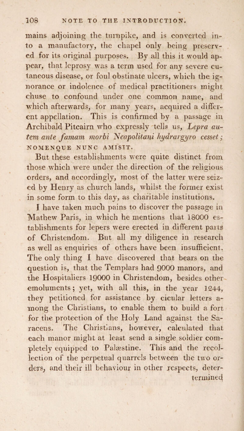 mains adjoining the turnpike, and is converted in¬ to a manufactory, the chapel only being preserv¬ ed for its original purposes. By all this it would ap¬ pear, that leprosy was a term used for any severe cu¬ taneous disease, or foul obstinate ulcers, which the ig¬ norance or indolence of medical practitioners might chuse to confound under one common name, and which afterwards, for many years, acquired a differ¬ ent appellation. This is confirmed by a passage in Archibald Pitcairn who expressly 'tells us, Lepra au- tem ante famam morbi Neapolitaiii hydrargyro cesset; NOMENOUE NUNC AMISIT. But these establishments were quite distinct from those which were under the direction of the religious orders, and accordingly, most of the latter were seiz¬ ed by Henry as church lands, whilst the former exist in some form to this day, as charitable institutions. I have taken much pains to discover the passage in Mathew Paris, in which he mentions that 18000 es¬ tablishments for lepers were erected in different parts of Christendom. But all my diligence in research as well as enquiries of others have been insufficient. The only thing I have discovered that bears on the question is, that the Templars had 9000 manors, and the Hospitallers 19000 in Christendom, besides other emoluments; yet, with all this, in the year 1244, they petitioned for assistance by cicular letters a- inong the Christians, to enable them to build a fort for the protection of the Holy Land against the Sa¬ racens. The Christians, however, calculated that each manor might at least send a single soldier com¬ pletely equipped to Palaestine. This and the recol¬ lection of the perpetual quarrels between the two or¬ ders, and their ill behaviour in other respects, deter- termined