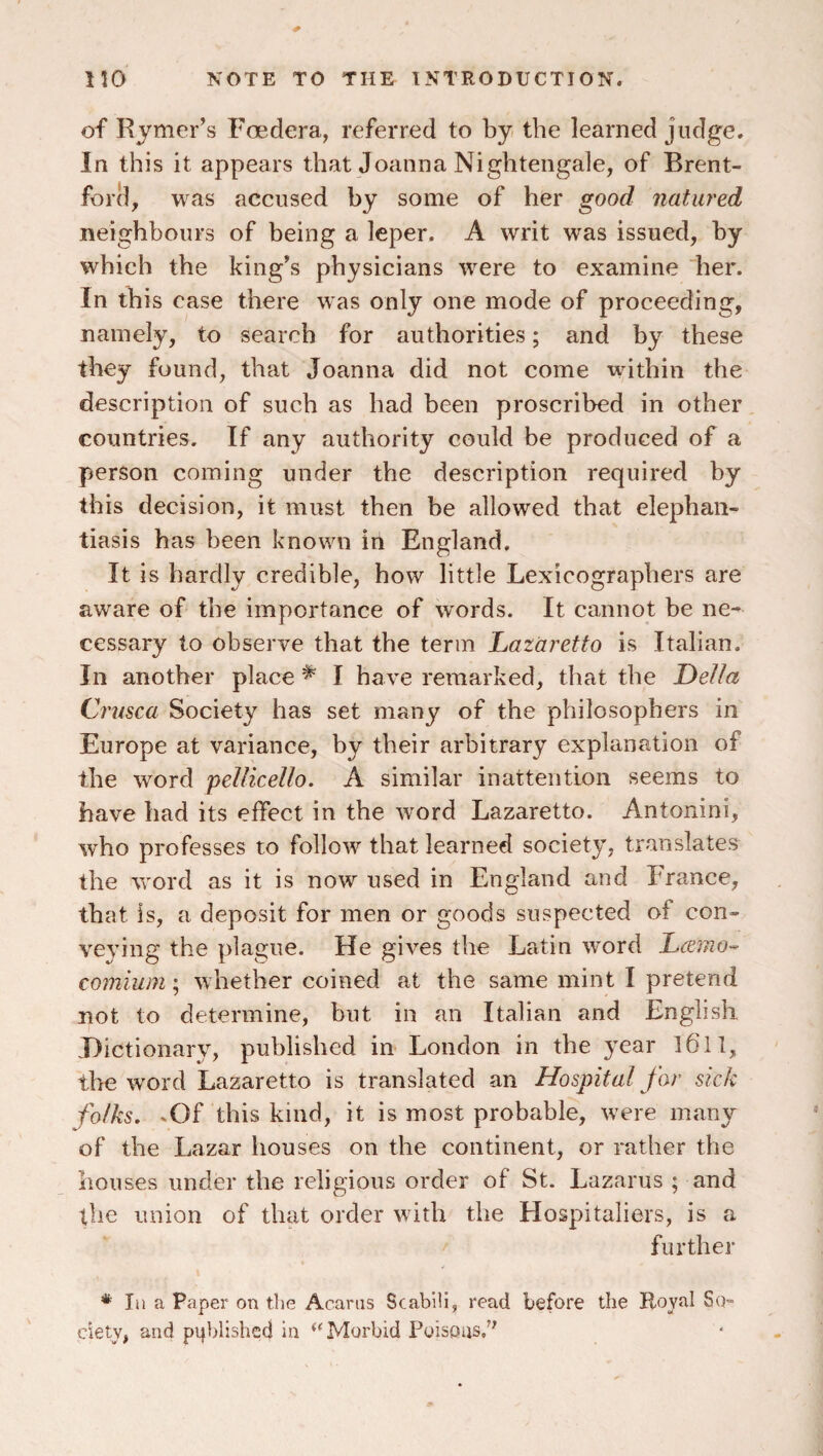 of Rjmer’s Foedera, referred to bji the learned judge. In this it appears that Joanna Nightengale, of Brent¬ ford, was accused hy some of her good natured neighhours of being a leper. A writ was issued, hy which the king’s physicians were to examine 'her. In this case there was only one mode of proceeding, namely, to search for authorities; and by these they found, that Joanna did not come within the description of such as had been proscribed in other countries. If any authority could be produced of a person coming under the description required by this decision, it must then be allowed that elephan¬ tiasis has been known iri England. It is hardly credible, how little Lexicographers are aware of the importance of words. It cannot be ne-^ cessary to observe that the term Ijataretto is Italian. In another place ^ I have remarked, that the Della Cmsca Society has set many of the philosophers in Europe at variance, by their arbitrary explanation of the word pellicello. A similar inattention seems to have had its effect in the word Lazaretto. Antonini, who professes to follow that learned society, translates the word as it is now used in England and France, that is, a deposit for men or goods suspected of con¬ veying the plague. He gives the Latin word Lamo-^ comium; whether coined at the same mint I pretend not to determine, but in an Italian and English .Dictionary, published in London in the year l6ll, tire word Lazaretto is translated an Hospital far sick folks. .Of this kind, it is most probable, were many of the Lazar houses on the continent, or rather the houses under the religious order of St. Lazarus ; and the union of that order with the Hospitaliers, is a further * lii a Paper on the Acarus Scabili, read before the Royal So¬ ciety, and published in ‘^Morbid Poisons/'
