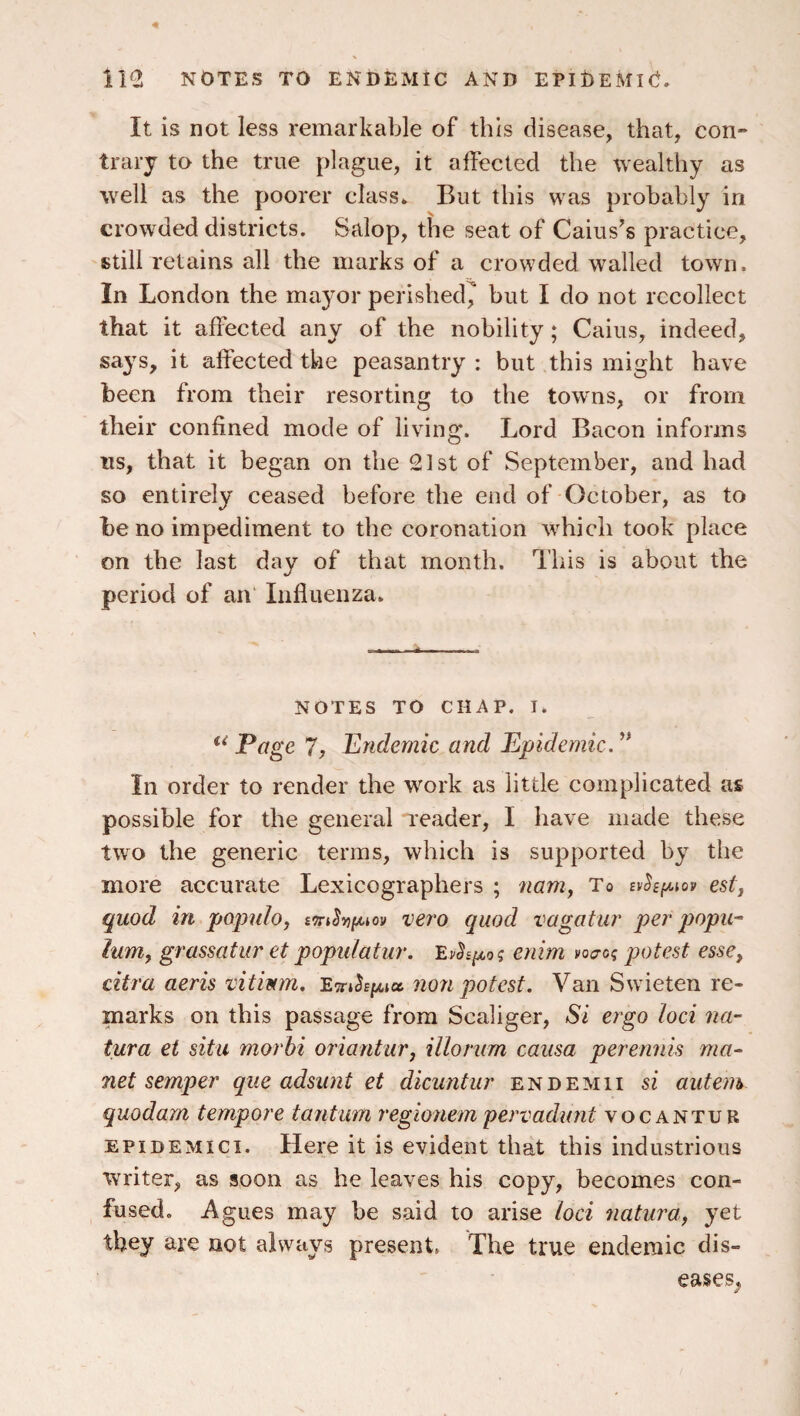 il<2 NOTES TO ENDEMIC AND EPIOeMIO. It is not less remarkable of this disease, that, con¬ trary to the true plague, it affected the wealthy as well as the poorer class* But this was probably in crowded districts. Salop, the seat of Caius’s practice, still retains all the marks of a crowded walled town. In London the mayor perished^ but I do not recollect that it affected any of the nobility; Cains, indeed, says, it affected the peasantry : but this might have been from their resorting to the towns, or from their confined mode of living. Lord Bacon informs ns, that it began on the 21st of September, and had so entirely ceased before the end of October, as to be no impediment to the coronation wLich took place on the last day of that month. This is about the period of an“ Influenza. -- ^ - NOTES TO CHAP. I. Page 7, Endemic and Epidemic, In order to render the work as little complicated as possible for the general reader, I have made these two the generic terms, which is supported by the more accurate Lexicographers ; 7iamy To estj quod in populo, vero quod vagatur per popu^ lumy grassatur et populatur. Evhi/^oq enim voa-o; potest esse, citra aeris vitium, non potest. Van Swieten re¬ marks on this passage from Scaliger, Si ergo loci na- tura et situ morhi oriantur, illonim causa perennis ma~ net semper que adsunt et dicantur end emu si autem quodam tempore tantum regionem pervadunt vocantur EPiDEMici. Here it is evident that this industrious writer, as soon as he leaves his copy, becomes con¬ fused. Agues may be said to arise loci 7iaturay yet they are not always present. The true endemic dis¬ eases^