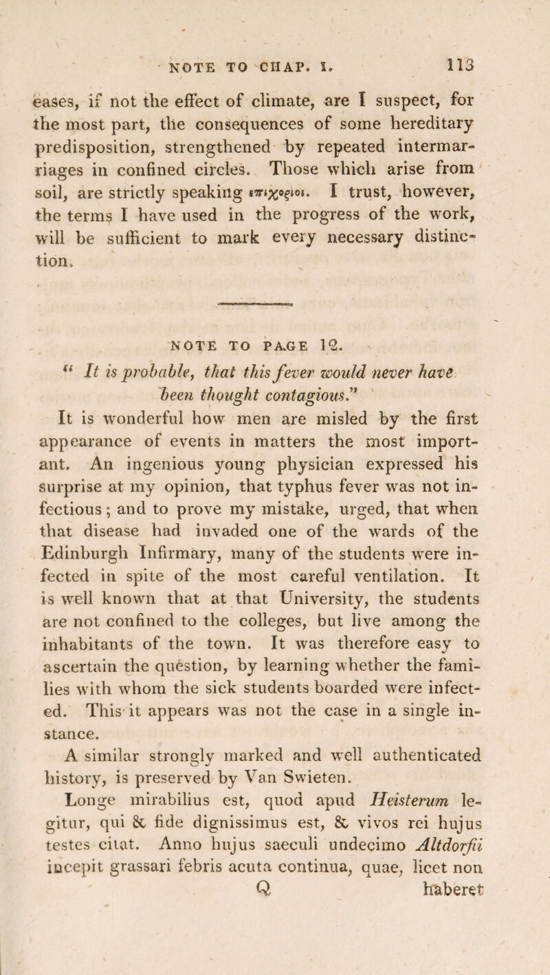 eases, if not the effect of climate, are I suspect, for the most part, the consequences of some hereditary predisposition, strengthened' by repeated intermar¬ riages in confined circles. Those which arise from soil, are strictly speaking I trust, however, the terms I have used in the progress of the work, will be sufficient to mark every necessary distinc¬ tion. NOTE TO PA.GE 12. It is probable j that this fever 'would never have been thought contagious'* It is wonderful how men are misled by the first appearance of events in matters the most import¬ ant. An ingenious young physician expressed his surprise at my opinion, that typhus fever was not in¬ fectious ; and to prove my mistake, urged, that when that disease had invaded one of the wards of the Edinburgh Infirmary, many of the students w^ere in¬ fected in spite of the most careful ventilation. It is w^ell knowni that at that University, the students are not confined to the colleges, but live among the inhabitants of the town. It w^as therefore easy to ascertain the question, by learning whether the fami¬ lies w ith whom the sick students boarded were infect¬ ed. This-it appears was not the case in a single in¬ stance. A similar strongly marked and W'ell authenticated history, is preserved by Van Swieten. Longe mirabilius est, quod apud Heisterum le- gitiir, qui 8c fide dignissimus est, & vivos rei hujus testes ciiat. Anno hujus saeculi undecimo Altdorfii incepit grassari febris acuta continua, quae, licet non Q h'aberet