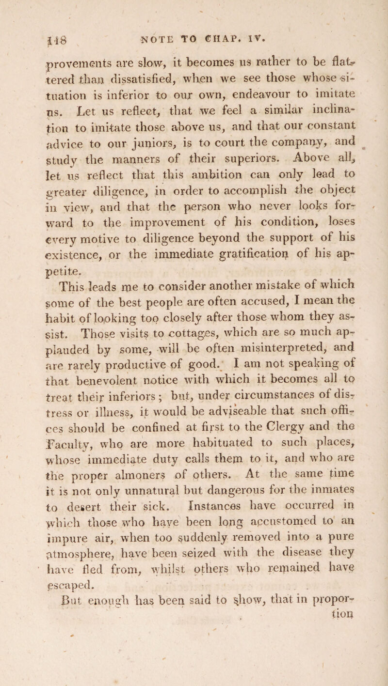 -provements are slow, it becomes us rather to be tered than dissatisfied, when we see those whose-si¬ tuation is inferior to our own, endeavour to imitate us. Let us reflect, that wo feel a similar inclina- tion to imitate those above us, and that our constant advice to our juniors, is to court the company, and study the manners of their superiors. Above all, let us reflect that this ambition can only lead to greater diligence, in order to accomplish the object in view, and that the person who never looks for- \vard to the improvement of his condition, loses every motive to diligence beyond the support of his existence, or the immediate gratification of his ap¬ petite. This leads me to consider another mistake of which some of the best people are often accused, I mean the habit of looking too closely after those whom they as¬ sist. Those visits to cottages, which are so much ap¬ plauded by some, will be often misinterpreted, and are rarely productive of good.^ I am not speaking of that benevolent notice with which it becomes all to treat their inferiors ; but, under circumstances of dis¬ tress or illness, it would be adviseable that such offi¬ ces should be confined at first to the Clergy and the Facnlty, wlip are more habituated to such places, whose immediate duty calls them to it, and who are the proper almoners of others. At tlie same time it is not only unnatural but dangerous for the inmates to desert their sick. Instances have occurred in which those who have been long accustomed to an impure air, when too suddenly removed into a pure atmosphere, have been seized with the disease they liave fled from, whilst others who remained have escaped. But enough has been said to that in propor- tiori « >
