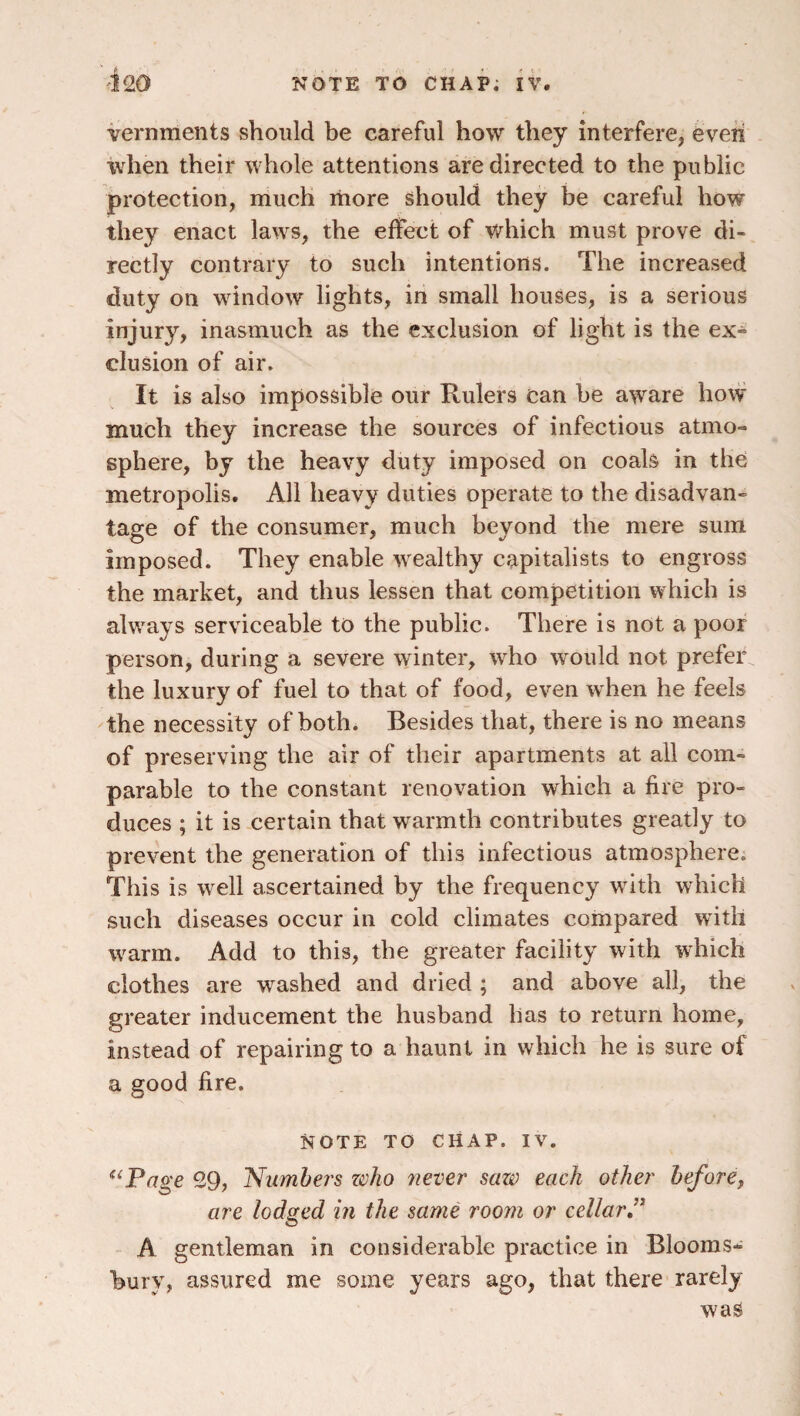 Vernments should be careful how they interfere, eveii when their whole attentions are directed to the public protection, much more should they be careful how they enact laws, the effect of which must prove di¬ rectly contrary to such intentions. The increased duty on window lights, in small houses, is a serious injury, inasmuch as the exclusion of light is the ex-^- elusion of air. It is also impossible our Rulers can be aware how much they increase the sources of infectious atmo¬ sphere, by the heavy duty imposed on coals in the metropolis. All heavy duties operate to the disadvan¬ tage of the consumer, much beyond the mere sum imposed. They enable wealthy capitalists to engross the market, and thus lessen that competition which is alw^ays serviceable to the public. There is not a poor person, during a severe winter, who would not prefer the luxury of fuel to that of food, even when he feels the necessity of both. Besides that, there is no means of preserving the air of their apartments at all com¬ parable to the constant renovation which a fire pro¬ duces ; it is certain that warmth contributes greatly to prevent the generation of this infectious atmosphere. This is well ascertained by the frequency wdth which such diseases occur in cold climates compared with w'arm. Add to this, the greater facility with which clothes are washed and dried ; and above all, the greater inducement the husband has to return home, instead of repairing to a haunt in which he is sure of a good fire. NOTE TO CHAP. IV. ^‘Page 29, Numbers zoho never saw each other before, are lodged in the same room or cellarP A gentleman in considerable practice in Blooms¬ bury, assured me some years ago, that there rarely was