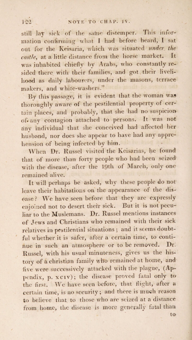 still lay sick of the same distemper. This iniof- malion confirming what 1 had before heard, 1 sat out for the Keisaria, which was situated under the castle, at a little distance from the horse market. It was inhabited chiefly by Arabs, who constantly re¬ sided there, with their families, and got their liveli¬ hood as daily labourers, under the masons, terrace makers, and white-washers.” 13y this passage, it is evident that the woman was thoroughly awvare of the pestilential property of cer¬ tain places, and probably, that she had no suspicion of* any contagion attached to persons. It w^as not any individual that she conceived had aflected her husband, nor does she appear to have had any appre¬ hension of being infected by him. ^ • When Dr. Russel visited the Keisarias, he found that of more than forty people who had been seized' with the disease, after the IQth of March, only one remained alive. It will perhaps be asked, why these people do not leave their habitations oh the appearance of the dis¬ ease ? We have seen before that they are expressly enjoined not to- desert their sick. But it is not pecu-' liar to the Muslemans. Dr. Russel mentions instances of Jews and Christians who remained with dieir sick relatives in pestilential situations ; and it seems doubt¬ ful whether it is safer, after a certain time, to conti¬ nue in such an atmosphere or to be removed. Dr. Russel, with his usual minuteness, gives us the his¬ tory of a Christian family w^ho remained at home, and five w^ere successively attacked with the plague, (Ap¬ pendix, p. xciv); the disease proved fatal only to the first. We have seen before, that flight, after a certain time, is no security; and there is much reason to believe that to those wdm are seized at a distance from home, tlie disease is more generally fatal than to
