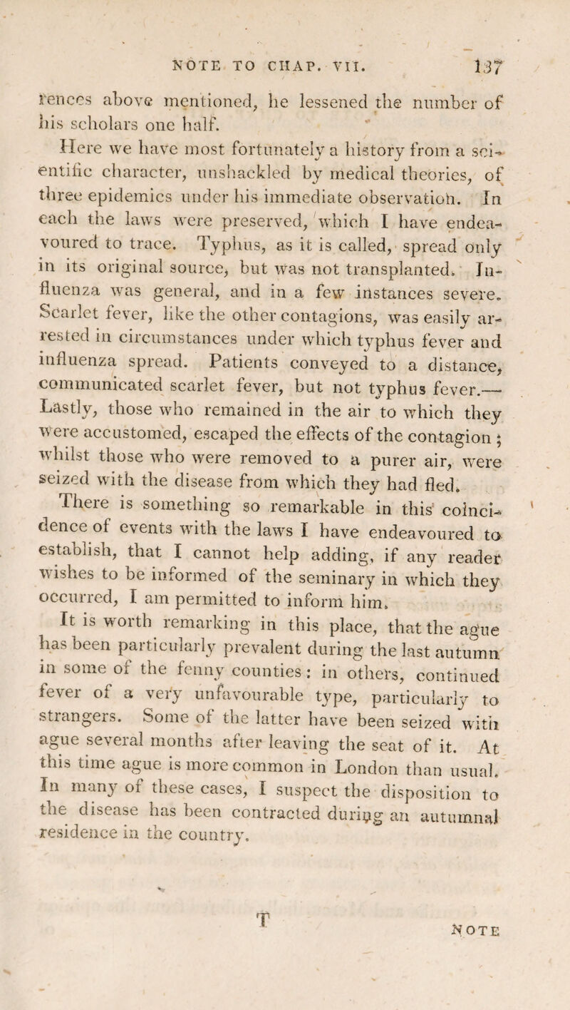 Pences above inenlioned, he lessened the number of his scliolars one half. Here we have most fortunately a history from a sci-» entilic character, unsliackled by medical theories, of three epidemics under his immediate observatioh. In each the laws were preserved, which I have endea¬ voured to trace. Typhus, as it is called, spread only ^ in its original source, but was not transplanted. In¬ fluenza was general, and in a few instances severe. Scarlet fever, like the other contagions, was easily ar¬ rested in circumstances under which typhus fever and influenza spread. Patients conveyed to a distance, communicated scarlet fever, but not typhus fever._ ^ y vr I remained in the air to which they were accustomed, escaped the effects of the contagion ; whilst those who were removed to a purer air, were seized with the disease from which they had fled. There is something so remarkable in this' coinci-* ' dence of events wdth the law^s I have endeavoured to estaolish, that I cannot help adding, if any reader w ishes to be informed of the seminary in which they occurred, I am permitted to inform him. It is wmith remarking in this place, that the ague has been paiticularly prevalent during the last autumn in some of the fenny counties: in others, continued fever of a very unhivourable type, particularly to strangers. Some of the latter have been seized witii ague several months after leaving the seat of it. At this time ague is more common in London than usual In many of these cases, I suspect the disposition to the disease has been contracted duritig an autumnal residence in the country. T Note