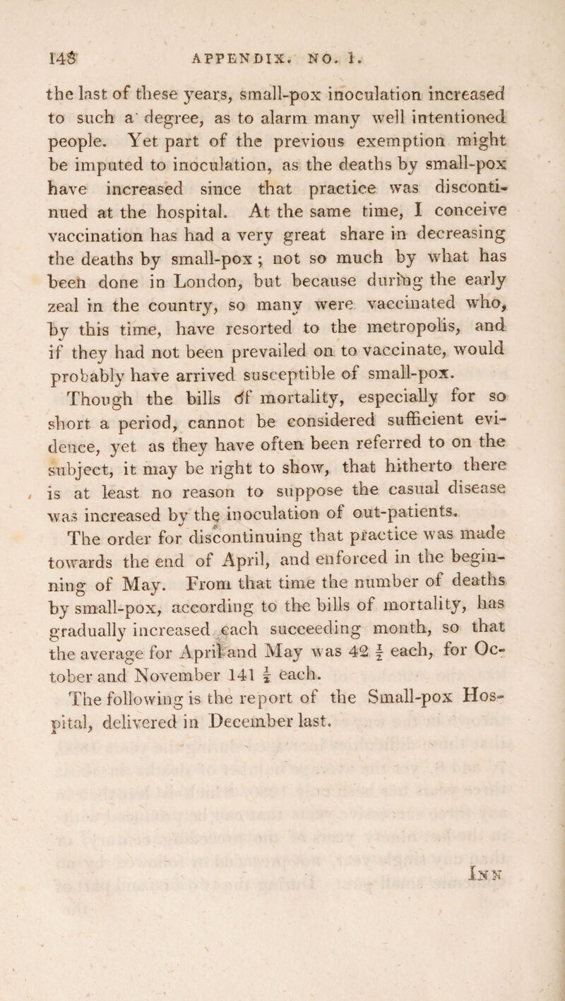 the last of these years, small-pox inoculation increased to such a degree, as to alarm many well intentioned people. Yet part of the previous exemption might he imputed to inoculation, as the deaths by small-pox have increased since that practice was disconti¬ nued at the hospital. At the same time, I conceive vaccination has had a very great share in decreasing the deaths by small-pox; not so much by what has beeti done in London, but because during the early zeal in the country, so many were vaccinated w^ho, by this time, have resorted to the metropolis, and if they had not been prevailed on to vaccinate, would probably have arrived susceptible of small-pox. Though the bills df mortality, especially for so short a period, cannot be considered sufficient evi¬ dence, yet as they have often been referred to on the subject, it may be right to show, that hitherto there 1 is at least no reason to suppose the casual disease was increased by th^ inoculation of out-patients. The order for discontinuing that practice was made towards the end of April, and enforced in the begin¬ ning of INday. From that time the number of deaths by small-pox, according to the bills of mortality, has gradually increased each succeeding month, so that the average for ApriFand May was 42 f each, for Oc¬ tober and November 141 i each. The following is the report of the Sinall-pox Hos¬ pital, delivered in December last. A ^