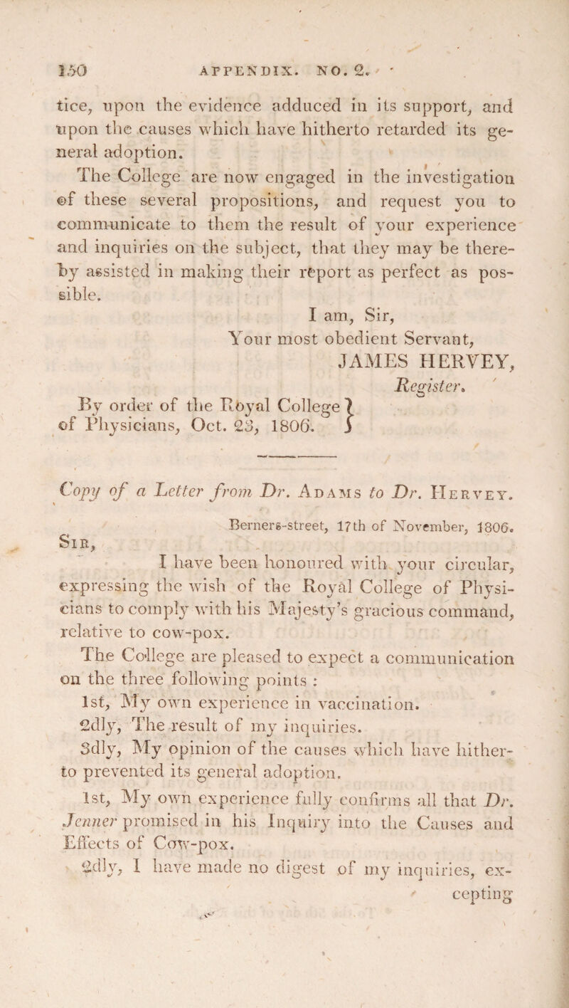 1.^ APPENDIX. NO. £. ' tice, upon the evidence adduced in its support^ and upon the causes which have hitherto retarded its ge¬ neral adoption. The College are now engaged in the investigation ©f these several propositions, and request you to communicate to them the result of your experience and inquiries on the subject, that they may be there¬ by assisted in making their report as perfect as pos¬ sible. I am. Sir, Your most obedient Servant, JAMES HERVEY, Register* By order of the Royal College 7 of Physicians, Oct. 23, 1806. 3 ^ Letter from Dr. Adams to Dr. Hervey. Bernerg-street, 17 th of November, 1800. Sir, I have been honoured with vour circular, expressing the wish of the Royal College of Physi¬ cians to comply with his Majesty’s gracious command, rclatiA^e to cow-pox. The College are pleased to expect a communication on the three following points : 1st, My own experience in vaccination. 2dly, The result of my inquiries. 3dly, IMy opinion of the causes whicli have hither¬ to prevented its general adoption. 1st, My own experience fully confirms all that Dr. Jenner promised in his Inquiry into the Causes and Effects of CoTv'-pox. 2dly, 1 have made no digest of my inquiries, ex¬ cepting %