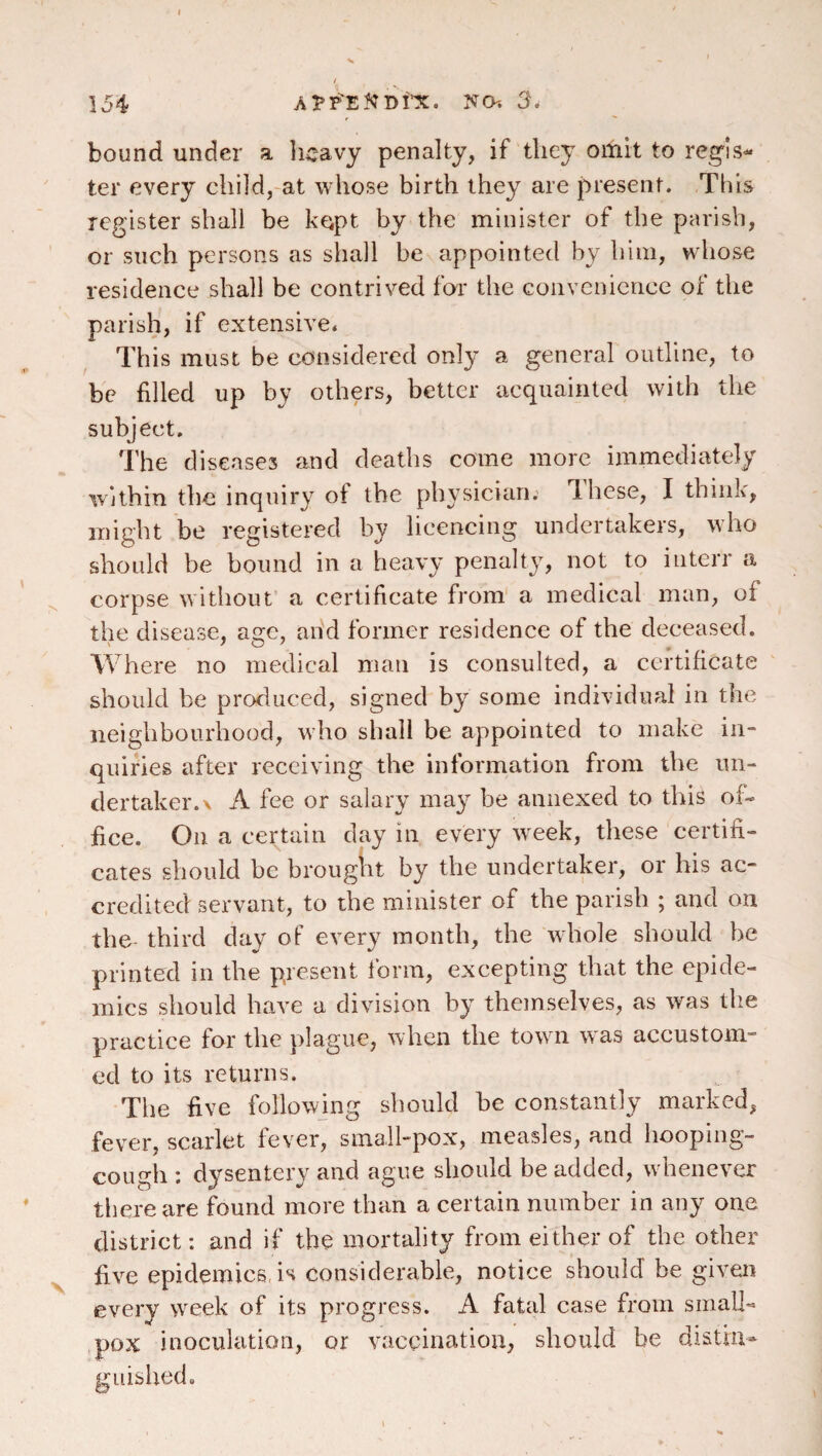 154 a^p^eNdi’x. no. 3. bound under a licavy penalty, if they omit to reg'ls- ter every child,-at whose birth they are present. This register shall be k^pt by the minister of the parish, or such persons as shall be appointed by him, whose residence shall be contrived fo'i* the convenience of the parish, if extensive. This must be considered only a general outline, to be filled up by others, better acquainted with the subject. The diseases and deaths come more immediately within the inquiry of the physician. Ihese, I think, might be registered by licencing undertakers, who should be bound in a heavy penalty, not to interr a corpse without’ a certificate from' a medical man, of the disease, age, and former residence of the deceased. Where no medical man is consulted, a certificate should be produced, signed by some individual in the neighbourhood, who shall be appointed to make in¬ quiries after receiving the information from the un¬ dertaker. \ A fee or salary may be annexed to this of¬ fice. On a certain day in every week, these certifi¬ cates should be brought by the undertaker, or his ac¬ credited servant, to the minister of the parish ; and on the third day of every month, the whole should be printed in the present form, excepting that the epide¬ mics should have a division by themselves, as was the practice for the plague, when the towm w as accustom¬ ed to its returns. The five followjng should be constantly marked, fever, scarlet fever, small-pox, measles, and hooping- cough : dysentery and ague should be added, w henever there are found more than a certain number in any one district: and if the mortality from either of the other five epidemics, is considerable, notice should be given every w^eek of its progress. A fatal case from small¬ pox inoculation, or vaccination, should be distiu^ guished.