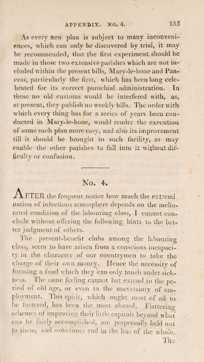 As every new plan is subject to many inconveni¬ ences, which can only be discovered by trial, it may be recommended, that the first experiment should be made in those two extensive parishes which are not in¬ cluded within the present bills, Mary-le-bone and Pan- cras, particularly the first, which has been long cele¬ brated for its correct parochial administration. In these no old customs would be interfered with, as, at present, they publish no weekly bills. The order with which every thing has for a series of years been cou- dticted in Mary.-le-bone, would render the execution of some such plan more easy, and also its improvement till it should be brought to such facility, as^ may enable the other parishes to fall into it without dif-? field tv or confusion. No, 4. A FTER the frequent notice how much the extermi nation of infectious atmosphere depends on the melio-r rated condition of the labouring class, I cannot con¬ clude without ofiering the following hints to the bet¬ ter judgment of others. 'I’lie present-benefit clubs amono; the labouring' A O 0 class, seem to have arisen from a conscious incapaci¬ ty in the character of our countrymen to take the cliargc of tljeir own money. Hence the necessity of forming a fund v/hich they can only touch under sick¬ ness. The ^ame feeling cannot but extend to the pe¬ riod of old age, or even to the uiiceitainty of em¬ ployment. This spiiii, which ought most of all to l)c fostered, has been the most abused. TJattering sclmmcs of improving their little capitals bevond what can he iaiily accom[)ilshed, arc perpetually held out pj then), and someiiiucs end in the loss of the whole. 'J'ivj