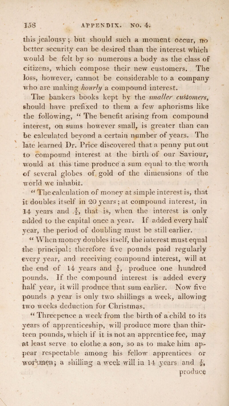 tills jealousy; but should such a moment occur, no better security can he desired than the interest which would be felt by so numerous a body as the class of citizens, which compose their new customers. The loss, however, cannot be considerable to a company who are making hourly a compound interest. The bankers books kept by the smaller cuUomers, should have prefixed to them a few aphorisms like the following, The benefit arising from compound interest, on sums however small, is greater than can he calculated beyond a certain number of years. The late learned Dr. Price discovered that a penny put out to compound interest at the birth of our Saviour, would at this time produce' a sum equal to the worth of several globes of gold of the dimensions of the world we inhabit. i The calculation of money at simple interest is, that it doubles itself in 20years; at compound interest, in 14 years and f, that is, wdieii the interest is only added to the capital once a year. If added every half year, the period of doubling must be still earlier. When money doubles itself, the interest must equal the principal: therefore five pounds paid regularly every year, and receiving compound interest, will at the end of 14 years and f, produce one hundred pounds. If the compound interest is added ev^ery half year, it will produce that sum earlier. Now five pounds year is only two shillings a week, allowing two weeks deduction for Christmas. Threepence a w’eek from the birth of a child to its years of apprenticeship, will produce more than thir¬ teen pounds, which if it is not an apprentice fee, may at least serve to clothe a son, so as to make him ap^ pear respectable among his fellow apprentices or workman; a shilling a week will in 14 years and produce