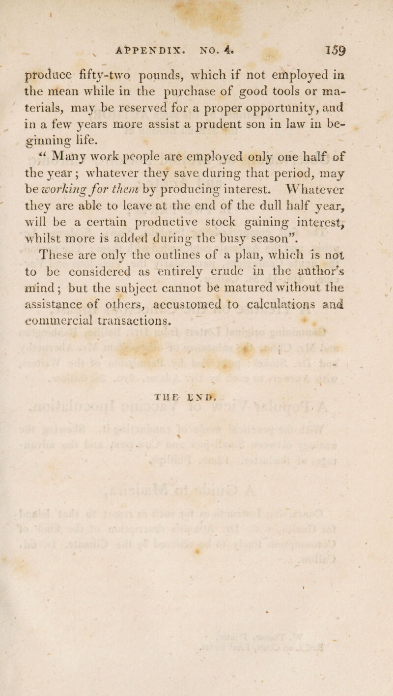 t ^ At>PENDIX. NO. 4. 139 produce fifty-two pounds, which if not employed in the mean while in the purchase of good tools or ma¬ terials, may be reserved for a proper opportunity, and in a few years more assist a prudent son in law in be¬ ginning life. Many work people are employed only one half of the year ; whatever they save during that period, may he zvorkbig for them by producing interest. Whatever they are able to leave at the end of the dull half year, will be a certain productive stock gaining interest, whilst more is added during the busy season’k These are only the outlines of a plan, which is not to be considered as entirely crude in the author’s mind; but the subject cannot he matured without the assistance of others, accustomed to calculations and commercial transactions. ( THE ENU.