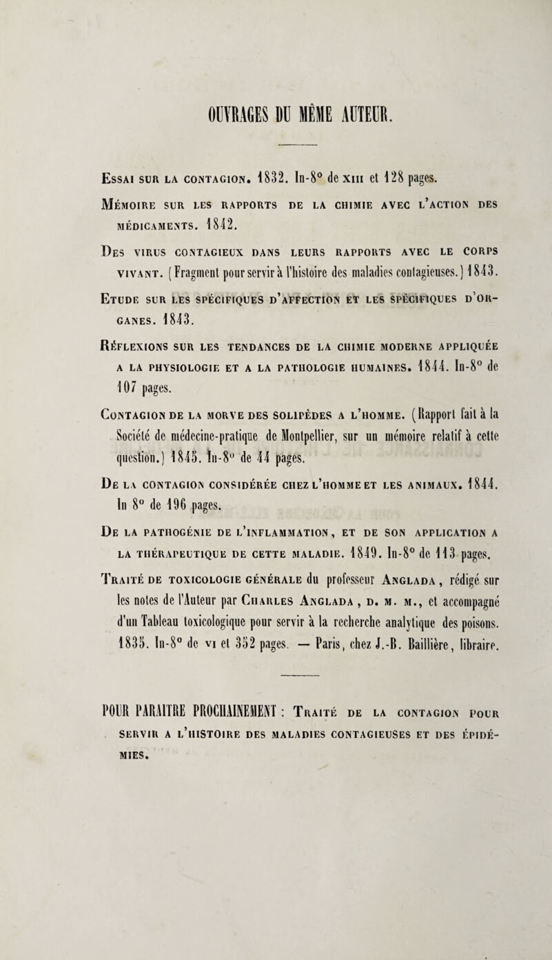 OUVRAGES DU MÊME AUTEUR. Essai sur la contagion. 1832. In-8° de xm et 128 pages. Mémoire sur les rapports de la chimie avec l’action des MÉDICAMENTS. 1842. Des virus contagieux dans leurs rapports avec le corps vivant. (Fragment pour servir h l'histoire des maladies contagieuses. ) 1843. Etude sur les spécifiques d’affection et les spécifiques d'or¬ ganes. 1843. Réflexions sur les tendances de la chimie moderne appliquée A LA PHYSIOLOGIE ET A LA PATHOLOGIE HUMAINES. 1844. In-8° de 107 pages. Contagion de la morve des solipèdes a l’homme. (Rapport fait à la Société de médecine-pratique de Montpellier, sur un mémoire relatif à celte question.) 1845. ïii-80 de 44 pages. Delà contagion considérée chez l’homme et les animaux. 1844. In 8° de 196 pages. De la pathogénie de l’inflammation , et de son application a LA THÉRAPEUTIQUE DE CETTE MALADIE. 1849. ln-8° de 113 pagCS. Traité de toxicologie générale du professeur Anglada , rédigé sur les notes de l’Auteur par Charles Anglada , d. m. m., et accompagné d’un Tableau toxicologique pour servir k la recherche analytique des poisons. 1835. ln-8° de vi et 352 pages. — Paris, chez J.-B. Baillière, libraire. POUR PARAITRE PROCHAINEMENT : Traité de la contagion pour servir a l’histoire des maladies contagieuses et des épidé¬ mies.