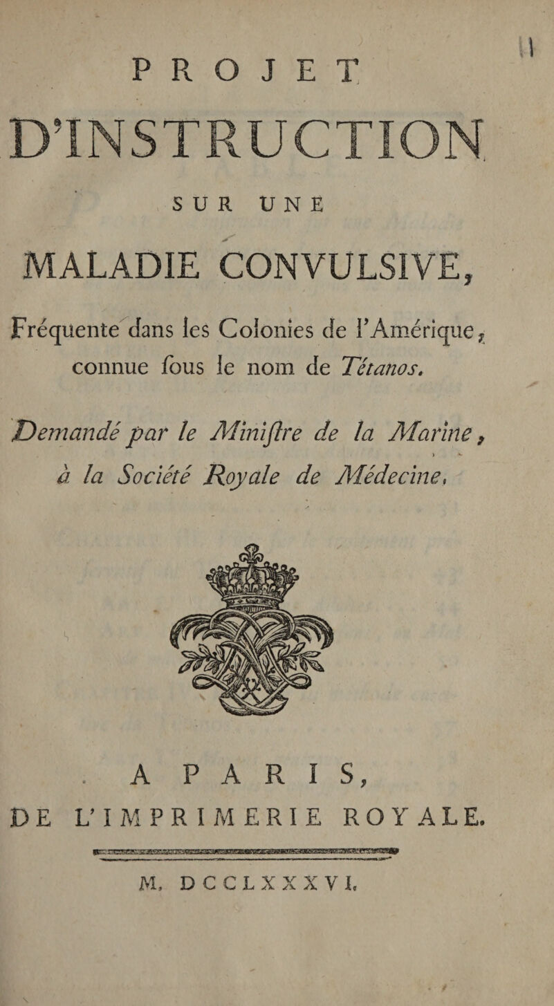 PROJET D’INSTRUCTION SUR UNE MALADIE CONVULSIVE, Fréquente dans les Colonies de Y Amérique ? connue fous le nom de Tétanos, Demandé par le Miniflre de la Marine, i *• à la Société Royale de Médecine, . A PARIS, DE L’IMPRIMERIE ROYALE. M, D C C L X X X V L