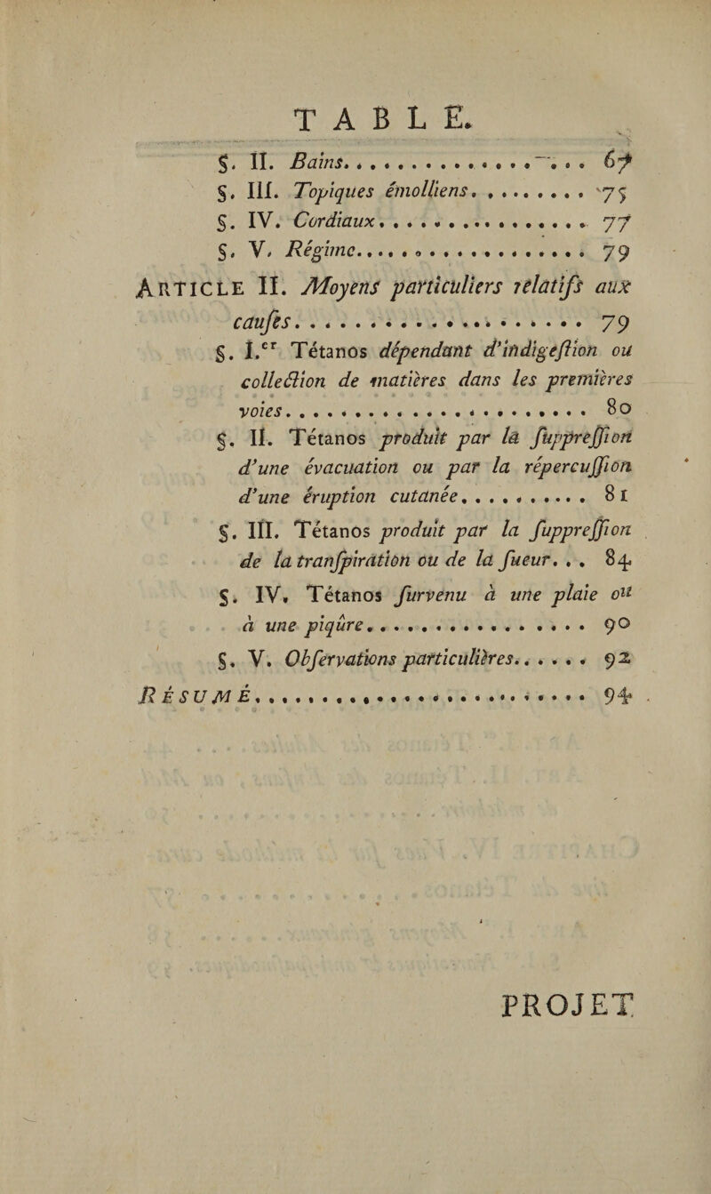 TABLE. §. II. . 67 §, III. Topiques émoUiens. ,.75 S. IV. Cordiaux. 77 s. V. /fcg imc... 79 Article IL Moyens particuliers jelatifs aux caufes... • •V. 79 §. I.er Tétanos dépendant d’iùdigeftion ou colleélion de matières dans les premières voies. ..................... 80 §, II. Tétanos produit par là füpprejjion d’une évacuation ou par la répercujfion d’une éruption cutanée. B 1 §. III. Tétanos produit par la füpprejjion de la tranjpiratiùn ou de la fueur, . . 84. 5. IV. Tétanos furvenu à une plaie ou à une piqûre.... 90 §. V. Obfervations particulières.. .... 92 JR ÉSUjvi i. . ..... • . • • 94* PROJET