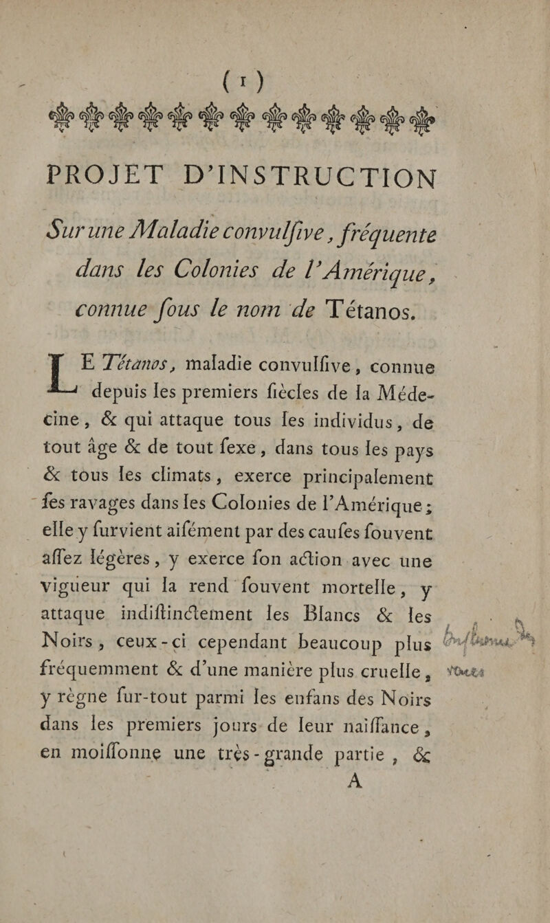 PROJET D’INSTRUCTION Sur une Maladie convulfive, fréquente dans les Colonies de V Amérique, connue fous le nom de Tétanos. E Tétanos, maladie convulfive, connue ' depuis les premiers fiècles de la Méde¬ cine , & qui attaque tous les individus, de tout âge & de tout fexe, dans tous les pays & tous les climats , exerce principalement fes ravages dans les Colonies de l’Amérique ; elle y furvient aifémenl par des caufes fouvent affez légères, y exerce fon adtion avec une vigueur qui la rend fouvent mortelle, y attaque indiftinélement les Blancs & les Noirs, ceux-ci cependant beaucoup plus fréquemment & d’une manière plus cruelle 9 y règne fur-tout parmi les enfans des Noirs dans les premiers jours de leur nai/Tance 9 en moiffonne une très-grande partie ? & A