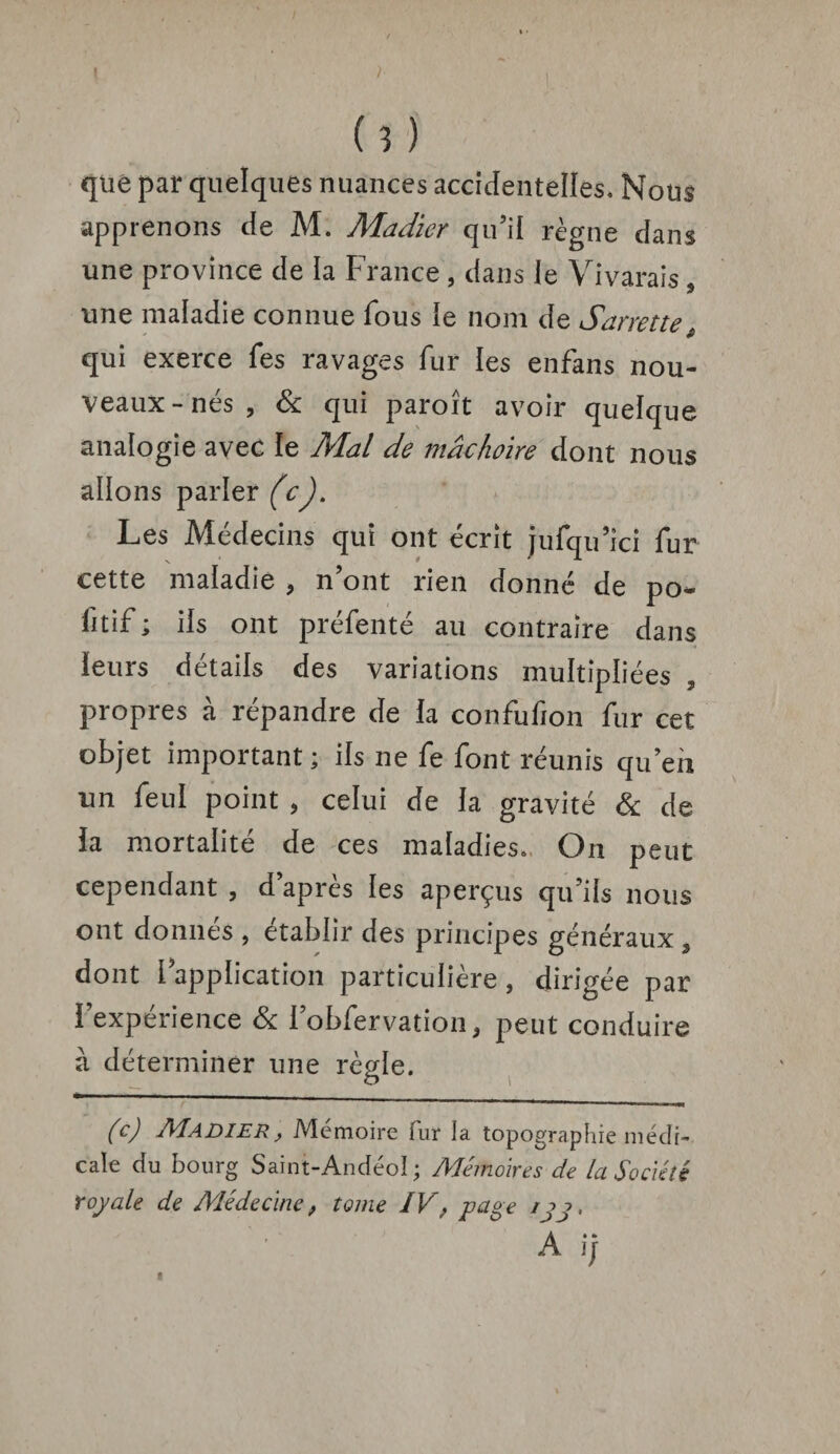 ( 3 ) que par quelques nuances accidentelles. Nous apprenons de M. Madier qu’il règne dans une province de la France , dans le Vivarais , une maladie connue fous le nom de Sarrette qui exerce fes ravages fur les enfans nou¬ veaux-nés, & qui paroît avoir quelque analogie avec le Mal de mâchoire dont nous allons parler (c). Les Médecins qui ont écrit jufqu’ici fur cette maladie , n’ont rien donné de po- fitif ; ils ont préfenté au contraire dans leurs détails des variations multipliées propres à répandre de la confufion fur cet objet important; ils ne fe font réunis qu eh un feuï point , celui de la gravité & de la mortalité de ces maladies». On peut cependant , d’après les aperçus qu’ils nous ont donnés , établir des principes généraux, dont [application particulière, dirigée par l’expérience & l’obfervation, peut conduire à déterminer une règle. (c) Madier, Mémoire fur la topographie médi¬ cale du bourg Saint-Andéol ; Mémoires de la Société royale de Médecine, tome IV, page ijj, Ai;