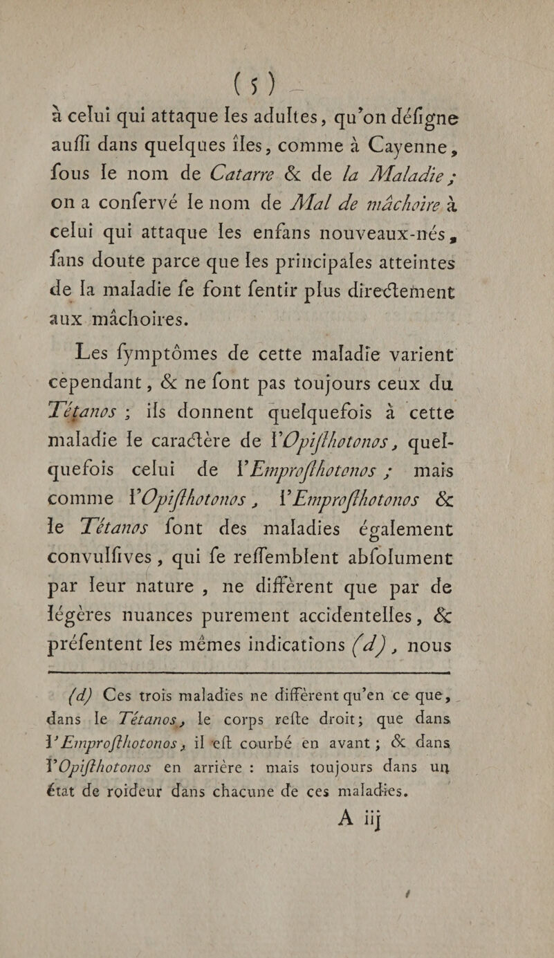 à celui qui attaque ïes adultes, qu’on défigne auffi dans quelques îles, comme à Cayenne, fous ie nom de Catarre & de la Maladie ; on a confervé le nom de Mal de mâchoire à celui qui attaque les enfans nouveaux-nés, fans doute parce que les principales atteintes de la maladie fe font fentir plus dïreétefnenC aux mâchoires. Les fymptômes de cette maladie varient cependant, Sc ne font pas toujours ceux du Tétanos ; ils donnent quelquefois à cette maladie ie caractère de YOpiJlhotonas, quel¬ quefois celui de Y Emprojlhotonos ; mais comme YOpijlhotonos, Y Emprojîhotonos Sc le Tétanos font des maladies également O convulfives , qui fe reffembient abfoiument par leur nature , ne diffèrent que par de légères nuances purement accidentelles, & préfentent les mêmes indications (d), nous (d) Ces trois maladies ne diffèrent qu’en ce que, dans le Tétanos, le corps refie droit; que dans 13Emprojîhotonos, il eft courbé en avant ; cSc dans YOpifthotonos en arrière : mais toujours dans ur* état de roideur dans chacune de ces maladies. A iij