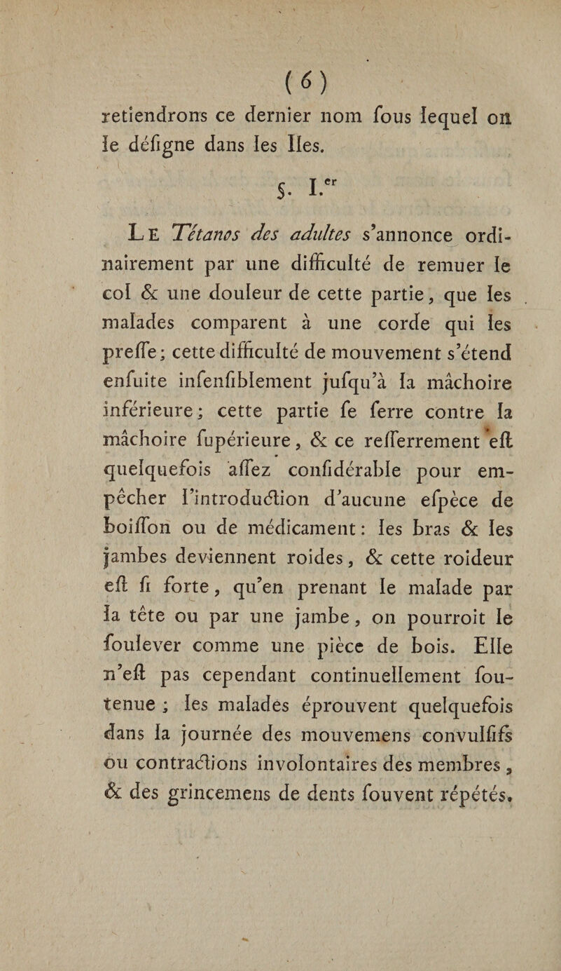 retiendrons ce dernier nom fous lequel on le défigne dans les Iles. s. i.er Le Tétanos des adultes s’annonce ordi¬ nairement par une difficulté de remuer le coï & une douleur de cette partie, que les malades comparent à une corde qui les preffe; cette difficulté de mouvement s’étend enfuite infenfible'ment jufqu’à la mâchoire inférieure; cette partie fe ferre contre la mâchoire fupérieure, & ce relferrement ell quelquefois affez confidérable pour em¬ pêcher i’introduélion d’aucune efpèce de boiiTon ou de médicament : les bras & les jambes deviennent roides, & cette roideur efl fi forte, qu’en prenant le malade par la tête ou par une jambe, on pourroit le fouiever comme une pièce de bois. Elle n’eft pas cependant continuellement fou- tenue ; les malades éprouvent quelquefois dans la journée des mouvemens convulfifs ou contrarions involontaires des membres , & des grinçemens de dents fouvent répétés.