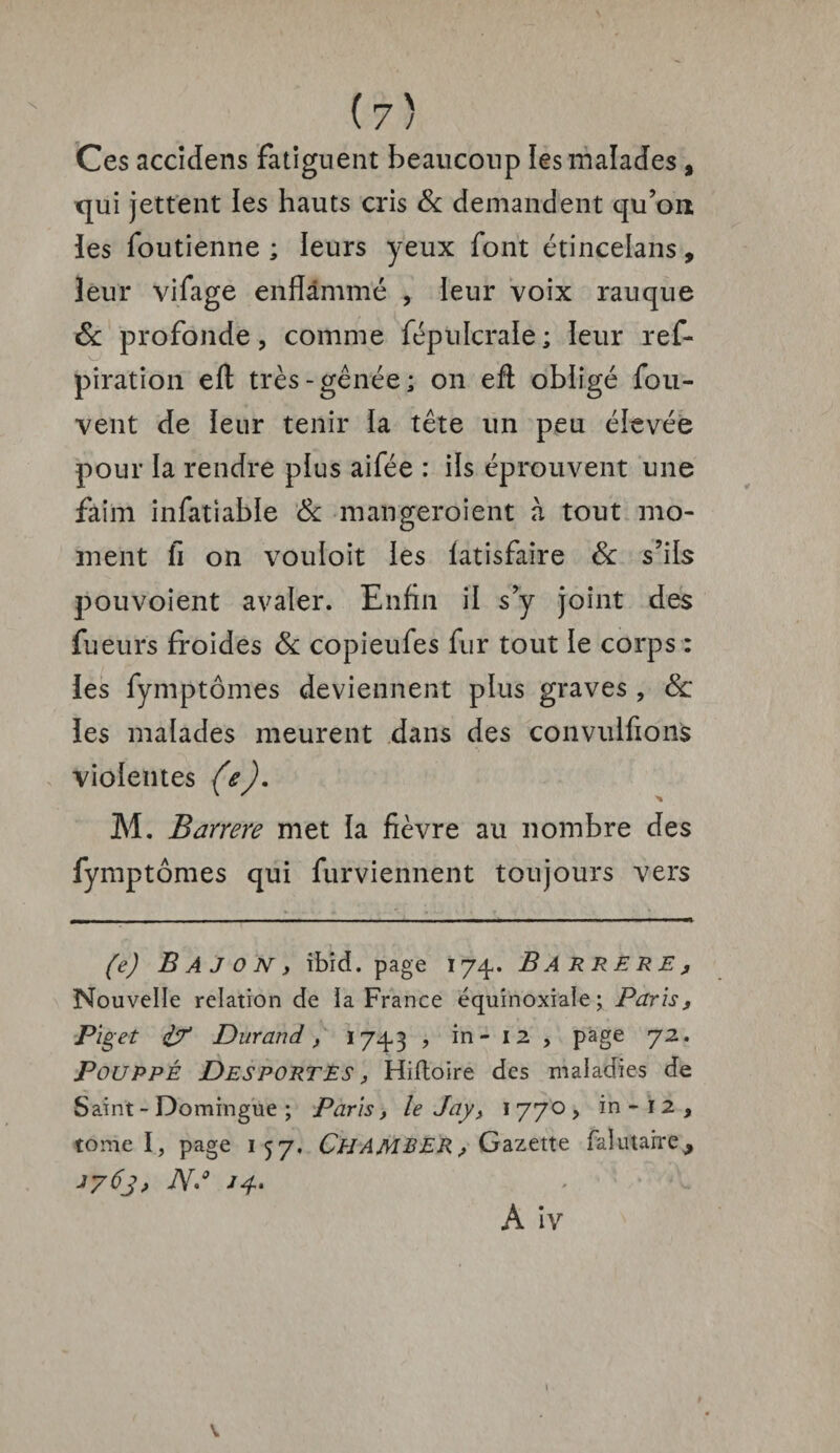 Ces accidens fatiguent beaucoup les malades, qui jettent les hauts cris & demandent qu’on les foutienne ; leurs yeux font étincelans, leur vifage enflammé , leur voix rauque & profonde, comme fépulcrale ; leur ref- piration eft très-gênée; on eft obligé fou- vent de leur tenir la tête un peu élevée pour la rendre plus aifée : ils éprouvent une faim infatiable & mangeroient à tout mo¬ ment fi on vouloit les latisfaire & s’ils pouvoient avaler. Enfin il s’y joint des fueurs froides & copieufes fur tout le corps : les fymptômes deviennent plus graves , 6c îes malades meurent dans des conviilfions violentes (e). M. Barrere met la fièvre au nombre des fymptômes qui furviennent toujours vers — *  1 ' ■ '■■■' -- -, - - Tl (e) B A J o N y ibid. page 174. B A R R E R E, Nouvelle relation de ïa France équinoxiale; Paris, Piget £? Durand, 1743 , in - 12 , page 72. Pouppé Desportes , Hiftoire des maladies de Saint - Domingue ; Paris, le Jay, 1 770 , in - 1 2 , tome I, page 157. ÜHAMBER, Gazette falutaire^ 1763, N»° *4* A iv 1 v