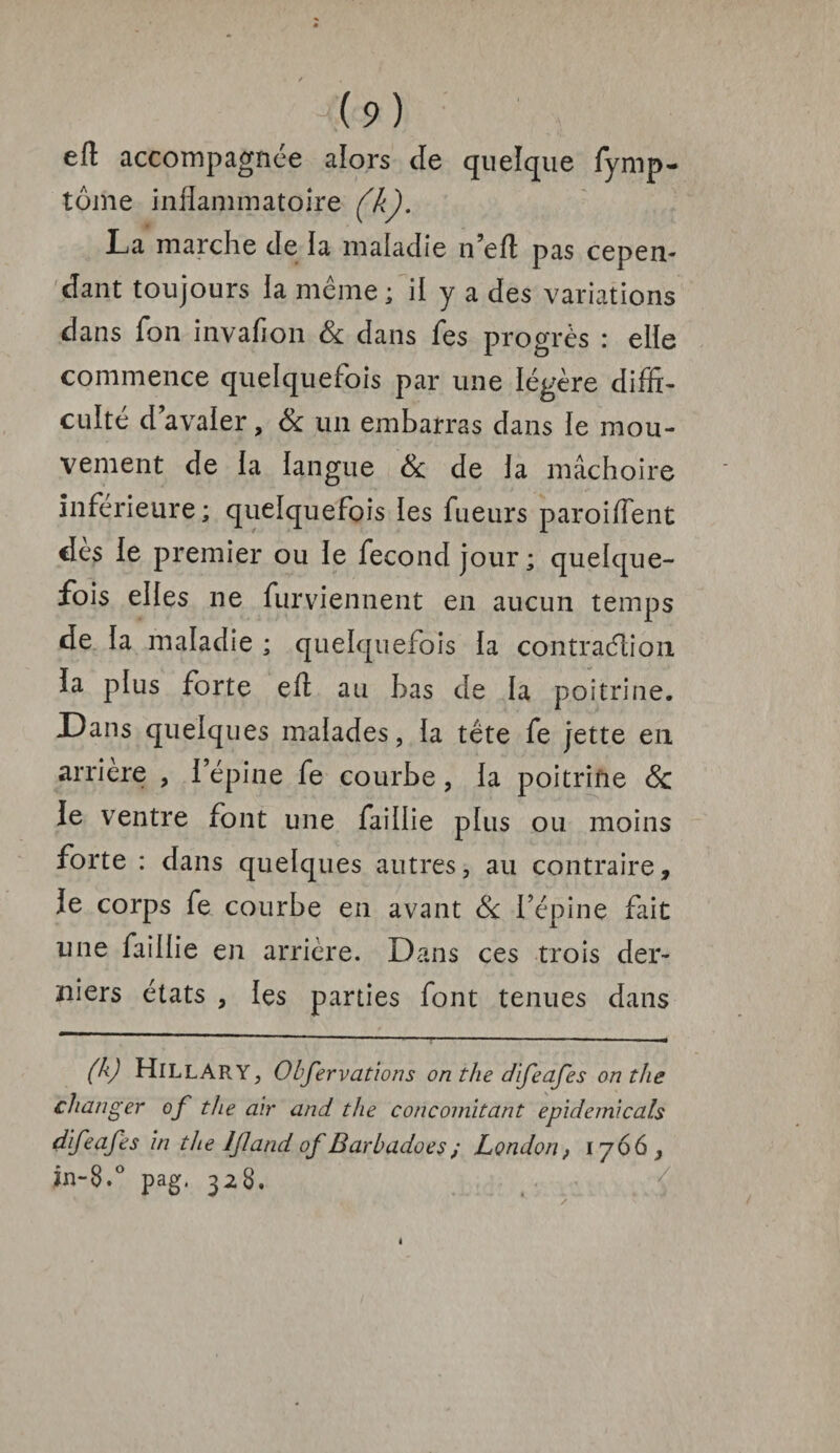 -(9) eft accompagnée alors cle quelque fymp- tome inflammatoire (k). La marche Je la malaJie n’eft pas cepen¬ dant toujours ia même ; il y a Jes variations dans fon invafion 6c Jans fes progrès : elle commence quelquefois par une légère Jiffi- cuite J avaier, 6c un embarras Jans le mou¬ vement Je ia langue 6c Je ia mâchoire inferieure; quelquefois ies fueurs paroiflent dès le premier ou le feconJ jour; quelque¬ fois eiies ne furviennent en aucun temps de ia maladie ; quelquefois ia contraction ïa plus forte eft au bas Je la poitrine. Dans quelques malades, ia tête fe jette en arriéré , i’épine fe courbe, la poitrine 6c le ventre font une faillie plus ou moins forte : Jans quelques autres, au contraire, le corps fe courbe en avant 6c l’épine fait une faillie en arrière. Dans ces trois der¬ niers états , ies parties font tenues Jans (k) HlLLARY, Observations on the difeafes onthe changer of the air and the concomitant epidemicals difeafes in the /Jîand of Barbadoes; London, 1766, în-8.° pag. 328.