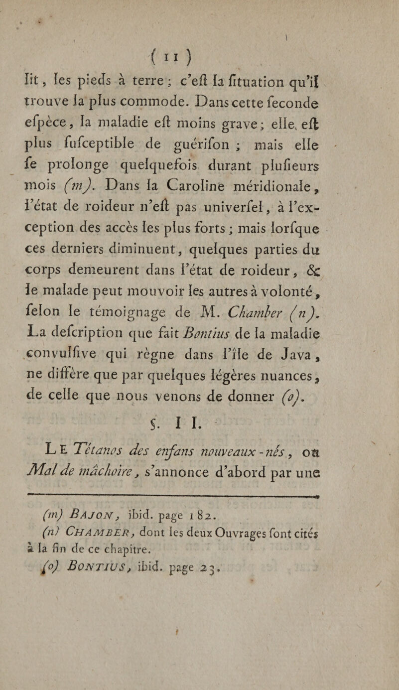 lit, les pieds à terre ; c’eft la lituation qu’il trouve la plus commode. Dans cette fécondé efpèce, la maladie eff moins grave; elle, eft plus fufceptible de guérifon ; mais elle fe prolonge quelquefois durant plufîeurs mois (m). Dans la Caroline méridionale, l’état de roideur n’eff pas univerfeï, à l’ex¬ ception des accès les plus forts ; mais lorfque ces derniers diminuent, quelques parties du corps demeurent dans l’état de roideur, & le malade peut mouvoir les autres à volonté, félon le témoignage de M. Chamber (n). La defcription que fait Bontius de la maladie eonvulfive qui règne dans i’île de Java , ne diffère que par quelques légères nuances, de celle que nous venons de donner (o). $. I I. Le Tétanos des cnjans nouveaux - nés, ou Mal de mâchoire, s’annonce d’abord par une r  1 ~ 1 ' A ' ,njj* (m) Bajon, ibid. page i 82. (n) Chamber, dont les deux Ouvrages font cités à la fin de ce chapitre. (0) Bontius, ibid. page 23. t