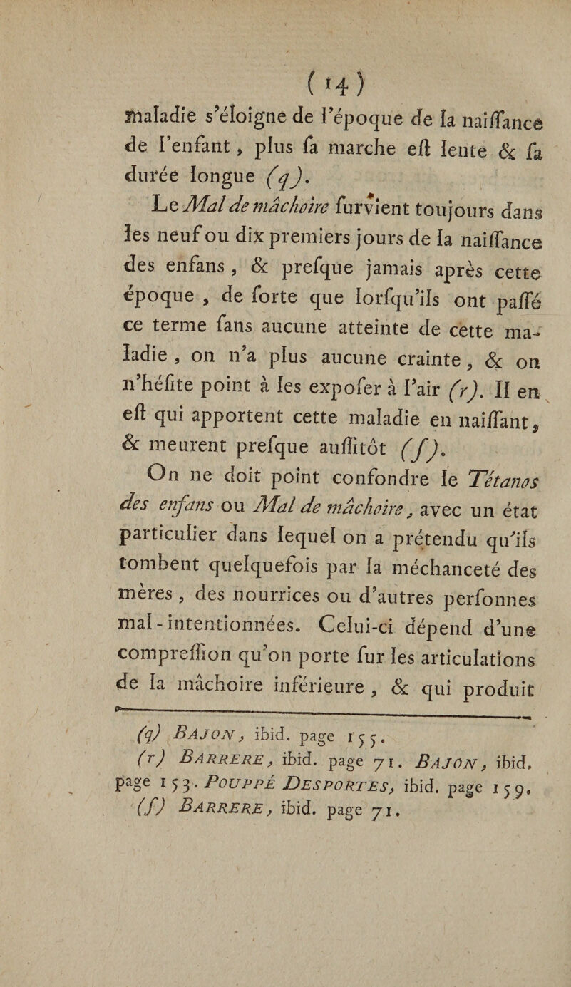 ( H ) maladie s’éloigne de l’époque de la naî/fancê de l’enfant, plus fa marche eil ïente & fa durée longue (q). Le Mal de mâchoire furvient toujours dans ïes neuf ou dix premiers jours de la naiffance des enfans , & prefque jamais après cette époque , de forte que Iorfqu’ils ont paffé ce terme fans aucune atteinte de cette ma¬ ladie , on n’a plus aucune crainte 3 & on n’héfite point à les expofer à l’air (r). II en eft qui apportent cette maladie en nai/fant* & meurent prefque auffitôt (f). On ne doit point confondre le Tétanos des enfans ou Al al de mâchoire, avec un état particulier dans lequel on a prétendu qifiis tombent quelquefois par la méchanceté des mères , des nourrices ou d’autres perfonnes mal-intentionnées. Celui-ci dépend d’un© compreffion qu’on porte fur les articulations de la mâchoire inferieure , & qui produit _____ ■ 1 1 1 >■, (q) B AJ on , ibid. page (r) Barrere , ibid. page 71. BAJON, ibid. page 153, Pouppé Desportes, ibid. page 159. (f) Barrere , ibid, page 71.