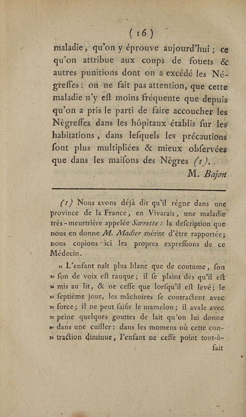 maladie , qu’on y éprouve aujourd’hui ; ce qu’on attribue aux coups de fouets & autres punitions dont on a excédé ies Né- greffes : on ne fait pas attention, que cette maladie n’y efl moins fréquente que depuis qu’on a pris le parti de faire accoucher ies Nègreifes dans ies hôpitaux établis fur ies habitations , dans iefquels ies précautions font plus multipliées & mieux obfervées que dans ies maifons des Nègres (t). M. B a]on (t) Nous avons déjà dit qu’il règne dans une province de la France, en Vivarais, une maladie très-meurtrière appelée Sarrette : la defcription que nous en donne M. Aladier mérite d’être rapportée; nous copions ' ici les propres expreflîons de ce Médecin. « L’enfant naît plus blanc que de coutume, fon fon de voix eft rauque ; il fe plaint dès qu’il effc » mis au lit, & ne ceffe que lorfqu’il efl: levé; le =» feptième jour, les mâchoires fe contractent avec 3> force ; il ne peut faifir le mamelon ; il avale avec 35 peine quelques gouttes de lait qu’on lui donne » dans une cuiller : dans ies momens où cette con- 3» traélion diminue, l’enfant ne ceffe point tout-à- fait