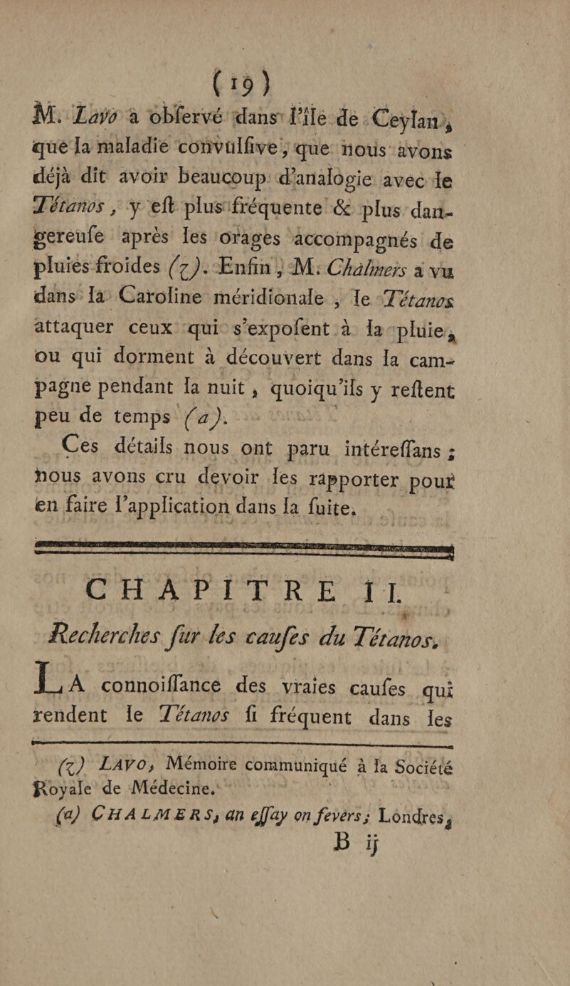 (!9) M. LaVû a obfervé dans file de Ceylan % que la maladie convtilfive, que nous avons déjà dit avoir beaucoup d’analogie avec le Tétanos, y elt plus fréquente & plus dau- gereufe après les orages accompagnés de pluies froides (Enfin , M. Chàlmers a vu dans la Caroline méridionale , le Tétanos attaquer ceux qui s’expofent à la pluie * ou qui dorment à découvert dans la cam¬ pagne pendant la nuit , quoiqu’ils y relient peu de temps (a). Ces détails nous ont paru intéreflans ; îious avons cru devoir les rapporter pouï en faire l’application dans la fuite. CHAPITRE M. Recherches fur les caufes du Tétanos. L A connoilfance des vraies caufes qui rendent le Tétanos fi fréquent dans les (lJ Lavo, Mémoire communiqué à la Société Royale de Médecine. (a) ÇHA lmers, an effay on feversj Londres^ B ij