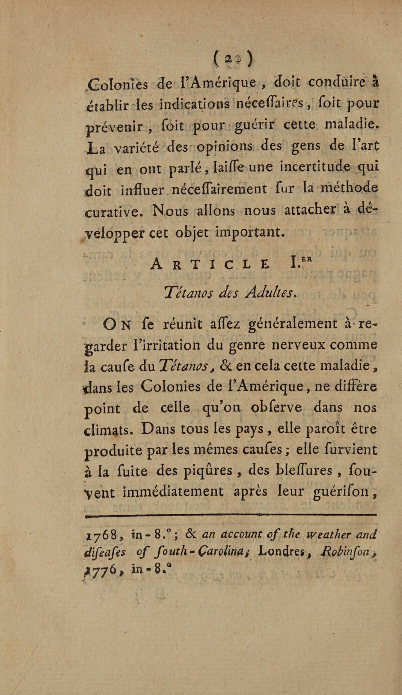 Colonies de l’Amérique , doit conduire à établir les indications néceflaires, Toit pour prévenir , foit pour guérir cette maladie. La variété des opinions des gens de l’art qui en ont parlé, laide une incertitude qui doit influer nécessairement fur la méthode curative. Nous allons nous attacher a dé¬ velopper cet objet important. Article I.Efl Tétanos des Adultes. O N fe réunit affez généralement à- re¬ garder l’irritation du genre nerveux comme la caufe du Tétanos, & en cela cette maladie, dans les Colonies de l’Amérique, ne diffère point de celle qu’on obferve dans nos climats. Dans tous les pays, elle paroît être produite par les mêmes caufes ; elle furvient à la fuite des piqûres , des bleffures , fou- yent immédiatement après leur guérifon, 1768 , in - 8.°; 6c an account of the weather and d'ifeafes of fouth- Çarolina; Londres, Robinfon? ^776 , in-8.a