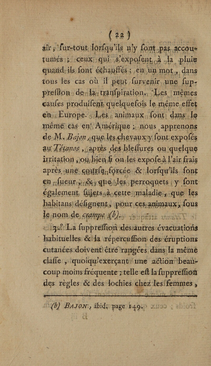 air, fur-tout lôrfqu’ils n’y font pas accou* tumés ; ceux qui s’expqfeqt, Ji la pluie quand ils font éqhaqffés : en un mot , dans tous les cas ou il pept fur venir une fup- preffion de la, tpànfpipation. 'Les mêmes caufes produifent quelquefois le même effet en Europe. Les animaux font dans le même cas en* Amérique; nous apprenons de M. Bajon, que les chevaux y font expofés £u Tétanos , après des blelfures ou quelque irritation , ou, bien û on les expofe à Eair frais après une çgiîjf^/orçée & iorfqu’ils font en fueur qpe des perroquets y font également fujets .à cette maladie , que les ïrabitans dé lignent, pour cesr animaux, fous |e nom de crampe :(b). y 3.0 La fuppreiïioh des autres évacuations habituelles & la répercuffiom des éruptions cutanées doivent être rangées dans la même cla/fe , quoiqif exerçant une .action beau¬ coup moins fréquente ; telle eft lafuppreffiotî des règles & des lochies chez les femmes * (b) BàJON ) ibicf page 149»