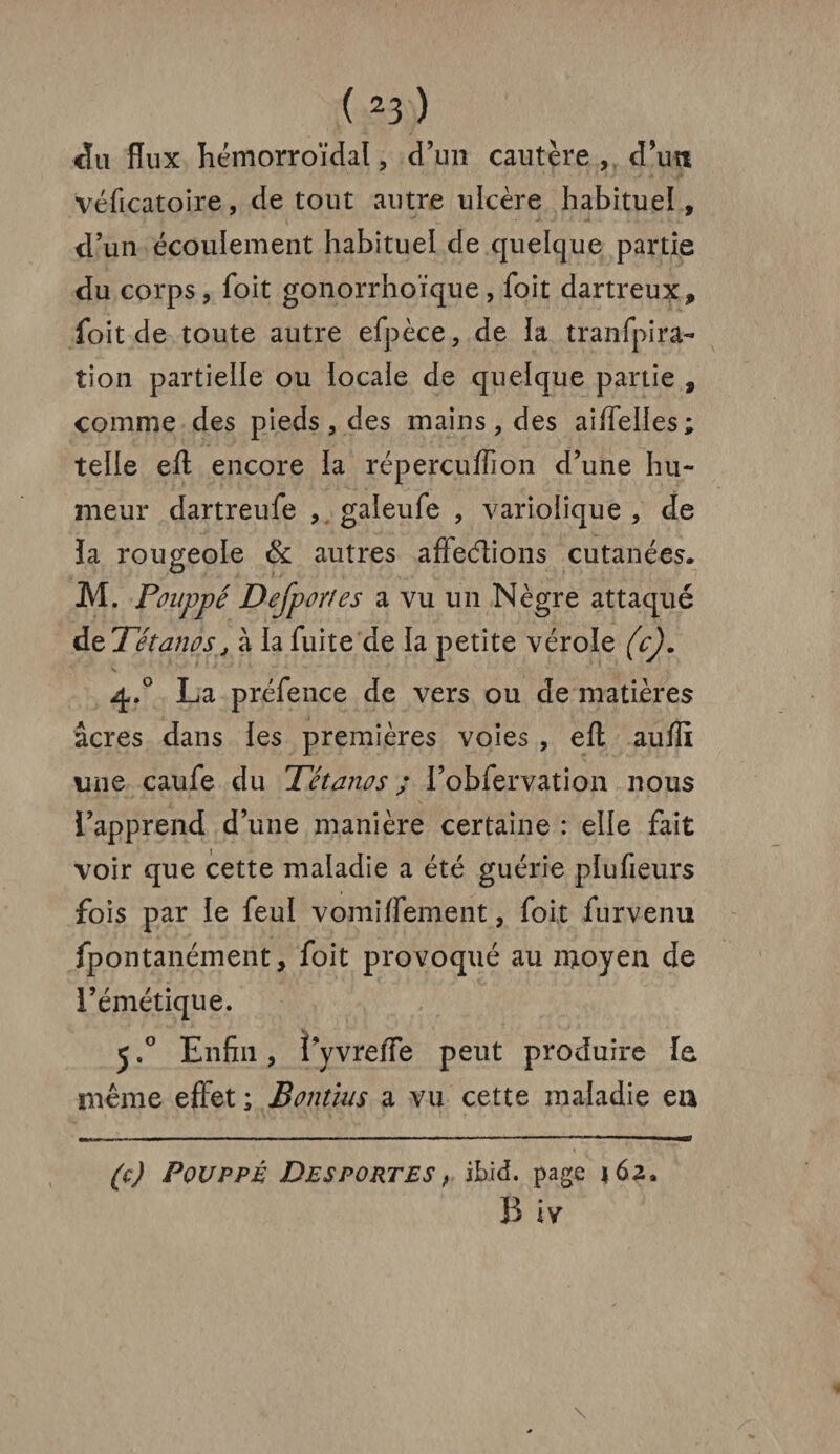 du flux hémorroïdal, d’un cautère , d'un véficatoire, de tout autre ulcère habituel, d’un écoulement habituel de quelque partie du corps , Toit gonorrhoïque , foit dartreux, foit de toute autre efpèce, de la tranfpira- tion partielle ou locale de quelque partie , comme des pieds , des mains, des aiiïelles ; telle efl: encore la réperçuffion d’une hu¬ meur dartreufe , gaieufe , variolique , de la rougeole & autres affeélions cutanées. M. Pouppé Dejport es a vu un Nègre attaqué àtTétanos, à la fuite de la petite vérole (c). V ■' * '• 1 t 4 '  f 4.0 La préfence de vers ou de matières âcres dans les premières voies , efl aufli une caufe du Tétanos ; l’obfervation nous l’apprend d’une manière certaine : elle fait voir que cette maladie a été guérie plufieurs fois par le feul vomiflement, foit furvenu fpontanément, foit provoqué au moyen de l’émétique. 5.° Enfin, l’yvrefle peut produire le même effet ; Bontius a vu cette maladie en (c) Pouppé Desportes, ibid. page *62. B iv