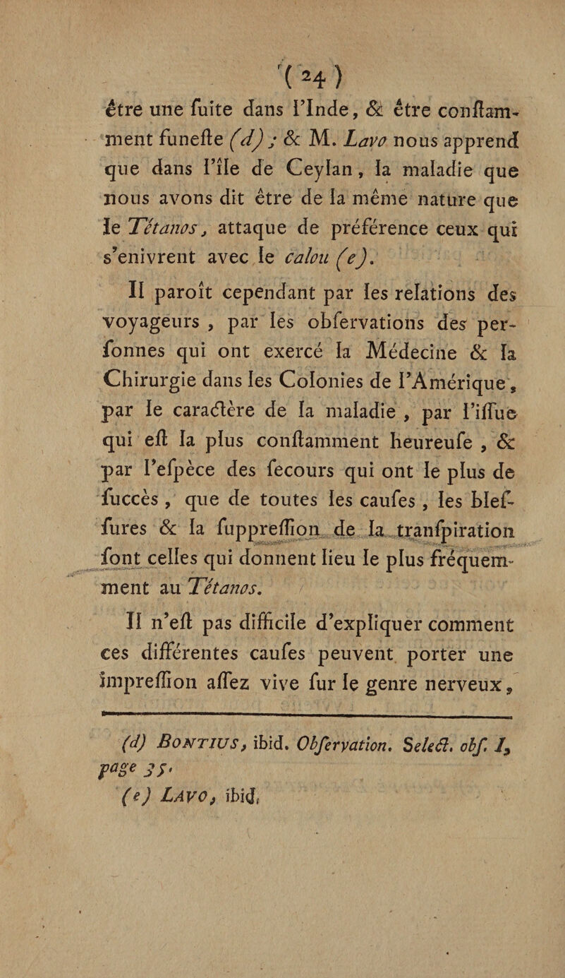 être une fuite dans l’Inde, & être conftam- nient funefte (d) j 8c M. Lavo nous apprend que dans i’île de Ceylan, la maladie que nous avons dit être de ia même nature que le Tétanos, attaque de préférence ceux qui s’enivrent avec le calou (e). II paroît cependant par les relations des voyageurs , par les obfervations des per* fonnes qui ont exercé la Médecine & la Chirurgie dans les Colonies de l’Amérique, par le caractère de la maladie , par l’iffue qui eft la plus conftamment heureufe , 8c par I’efpèce des fecours qui ont le plus de fuccès , que de toutes les caufes , les bief* fures & la fuppreffion de la tranfpiration font celles qui donnent lieu le plus fréquerrr ment au Tétanos. II n’efl: pas difficile d’expliquer comment ces différentes caufes peuvent porter une impreffion affez vive fur le genre nerveux-, (d) Bontius, ibid. Obfervation. Seleéi. obf. I, page jj, (eJ LAVO) ibid»