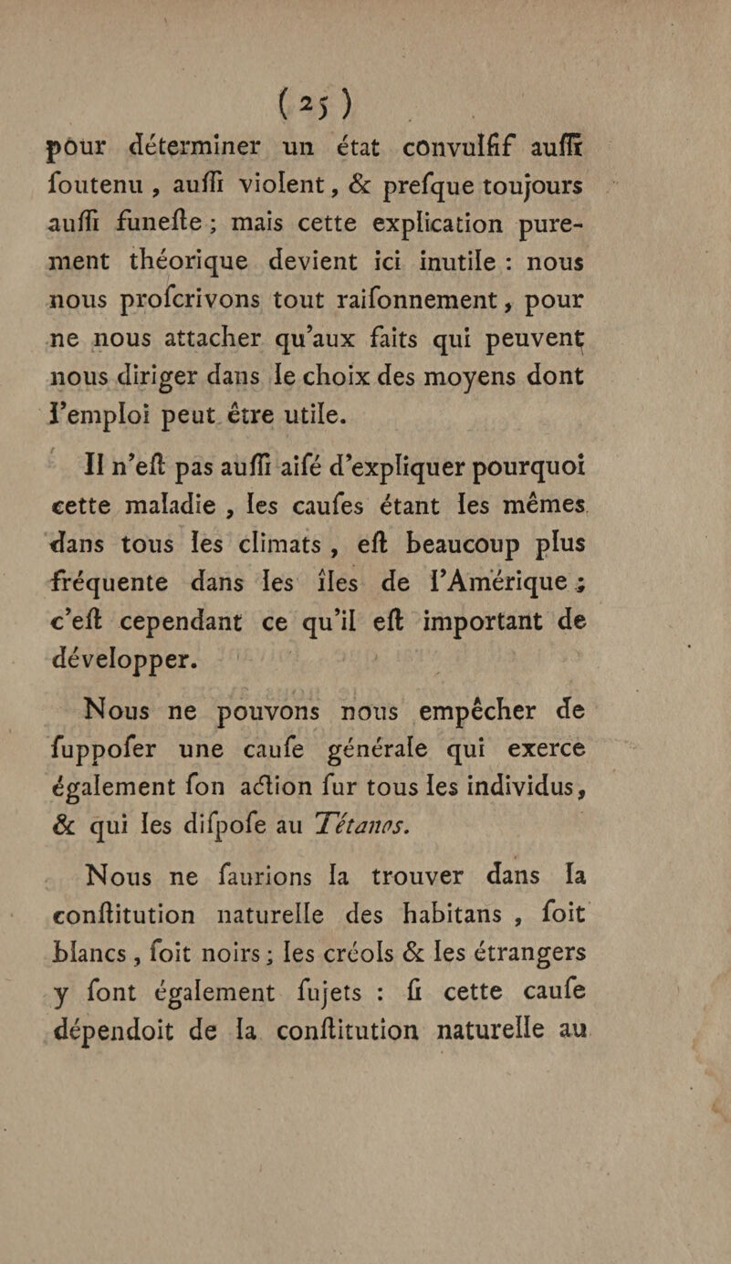 pour déterminer un état convulfif auflr foutenu , aufii violent, & prefque toujours aufli funefte ; mais cette explication pure¬ ment théorique devient ici inutile : nous nous proscrivons tout raifonnement, pour ne nous attacher qu’aux faits qui peuvent nous diriger dans le choix des moyens dont l’emploi peut être utile. II n’eft pas aufii aifé d’expliquer pourquoi cette maladie , les caufes étant les mêmes dans tous les climats , eft beaucoup plus fréquente dans les îles de l’Amérique ; c’efi cependant ce qu’il eft important de développer. Nous ne pouvons nous empêcher de fuppofer une caufe générale qui exerce également fon adion fur tous les individus, & qui les difpofe au Tétanos. Nous ne faurions la trouver dans la confiitution naturelle des habitans , foit blancs , foit noirs ; les créols & les étrangers y font également fujets : fi cette caufe dépendoit de la confiitution naturelle au