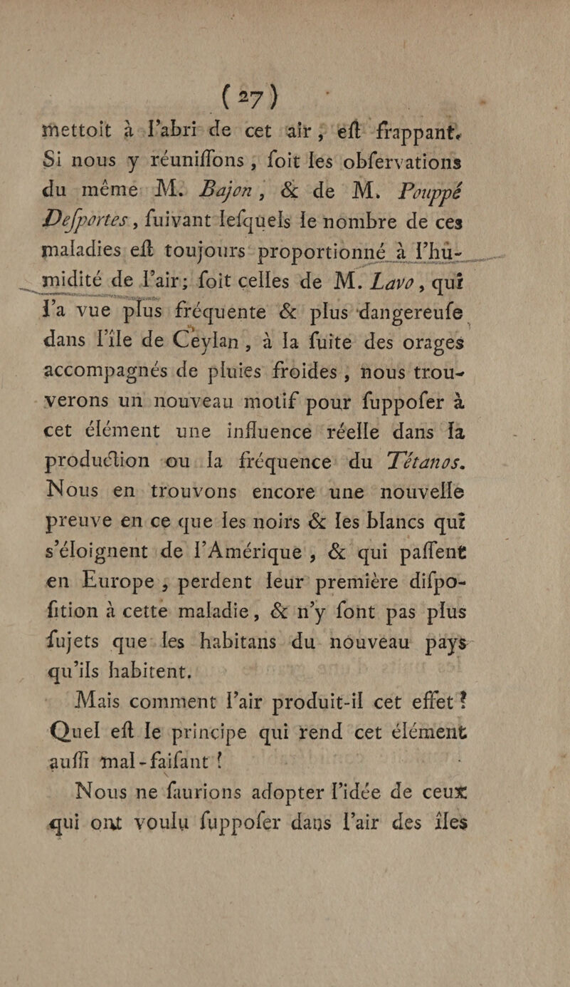 mettoit à l’abri cîe cet air , eft frappant. Si nous y réunifions , foit les obfervations du même M. B a) on, & Je M. Pouppé Defportes, fuivant iefqueis ïe nombre Je ces maladies eft toujours proportionné à l’hu¬ midité Je l’air ; foit celles de M. Lavo, qui ia vue plus fréquente 6c plus Jangereufe dans file Je Ceylan , à ia fuite des orages accompagnés Je pluies froides , nous trou¬ verons un nouveau motif pour fuppofer à cet élément une influence réelle dans la production ou ia fréquence du Tétanos. Nous en trouvons encore une nouveile preuve en ce que ies noirs 6c les blancs qui s’éloignent de i’Amérique , 6c qui p a fient en Europe , perdent ieur première difpo- fition à cette maladie, Sc n’y font pas pïus fujets que les habitans du nouveau pays qu’ils habitent. Mais comment i’air produit-ii cet effet ? Quel eft ie principe qui rend cet éiément auffi mal-faifant ■ Nous ne faurions adopter Aidée de ceux qui ont voulu fuppofer dans l’air des îles