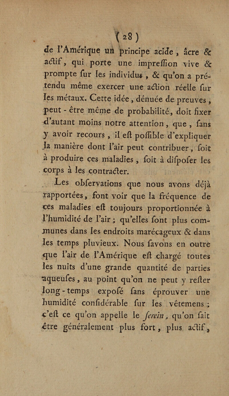 (22) de I Amérique Uïi principe acide , âcre 8c acflif , qui porte une impreffion vive 8c prompte fur les individus , 8c qu’on a pré¬ tendu même exercer une action réelle fur les métaux. Cette idée, dénuée de preuves, peut - etre meme de probabilité, doit fixer d autant moins notre attention , que , fans y avoir recours , il eft poffibie d’expliquer la manière dont l’air peut contribuer, foit à produire ces maladies , foit à difpofer les corps à les contracter. Les obfervations que nous avons déjà rapportées, font voir que la fréquence de ces maladies eft toujours proportionnée à 1 humidité de l’air ; qu’elles font plus com¬ munes dans les endroits marécageux 8c dans les temps pluvieux. Nous lavons en outre que l’air de l’Amérique efl chargé toutes les nuits d’une grande quantité de parties aqueufes, au point qu’on ne peut y refier long-temps expofé fans éprouver une humidité confidérable fur les vêtemens ; c’eft ce qu’on appelle le je rein, qu’on fait ctre généralement plus fort, plus actifd