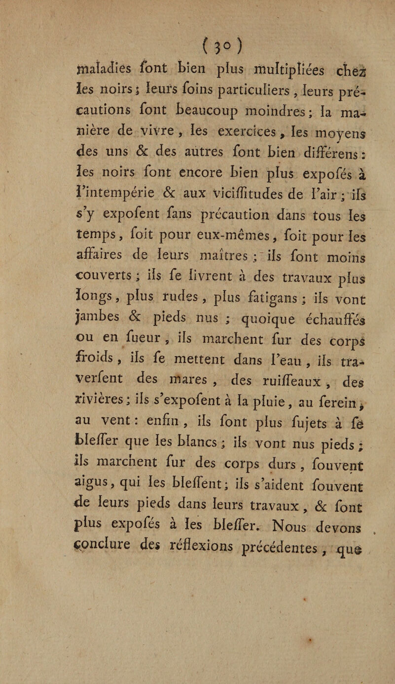 ( 3° ) maladies font bien plus multipliées chez les noirs; leurs foins particuliers , leurs pré¬ cautions font beaucoup moindres; la ma¬ nière de vivre , les exercices, les moyens des uns & des autres font bien différens : ies noirs font encore bien plus expofés à l'intempérie & aux viciffitudes de l'air ; ils s’y expofent fans précaution dans tous les temps, foit pour eux-mêmes, foit pour les affaires de leurs maîtres;ils font moins couverts ; ifs fe livrent à des travaux plus longs, plus rudes, plus fatigans ; ils vont jambes & pieds nus ; quoique échauffés ou en fueur , ils marchent fur des corps froids , ils fe mettent dans l'eau , ils tra- verfent des mares , des ruiffeaux , des rivières; ils s’expofent à la pluie, au ferein* au vent : enfin , ils font plus fujets à fe bleffer que les blancs ; ils vont nus pieds ; ils marcnent fur des corps durs , fouvent aigus, qui les bleffent; ils s’aident fouvent de leurs pieds dans leurs travaux , & font plus expofes a les bleffer. Nous devons conclure des réflexions précédentes, quo