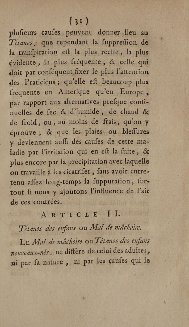 (30 ' pïufieurs caufes peuvent donner lieu au Tétanos ; que cependant la fuppreffion de Ja tranfpiration efl la plus réelie * ta plus évidente , la plus fréquente , & ceite qui doit par conféquent fixer le plus l’attention des Praticiens ; qu’elle efl beaucoup plus fréquente en Amérique qu’en Europe , par rapport aux alternatives prefquê conti¬ nuelles de fec & d’humide , de chaud 6c de froid, ou , au moins de frais, qu’on y éprouve ; & que les plaies ou bîeffures y deviennent auffi des caufes de cette ma¬ ladie par l’irritation qui en efl la fuite, 6c plus encore par la précipitation avec laquelle on travaille à les cicatrifer, fans avoir entre¬ tenu affez long-temps la fuppuration, fur- tout fi nous y ajoutons l’influence de l’air de ces contrées. Article II. Tétanos des enfans ou Mal de mâchoire. Le Mal de mâchoire ou Tétanos des enfans nouveaux-nés, ne différé de celui des adultes, ni par fa nature 7 ni par les caufes qui le