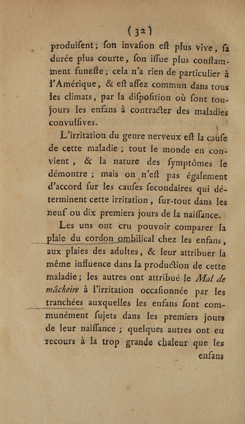 produifent ; fon invafion efl plus vive, fa durée plus courte, fon i/Fue plus conflam- ment funefle ; cela n’a rien de particulier à l’Amérique, & efl affez commun dans tous les climats, par la difpofition où font tou¬ jours les enfans à contracter des maladies convulfives. L’irritation du genre nerveux efl la caùfe de cette maladie ; tout le monde en con¬ vient , & la nature des fymptômes le démontre ; mais on n’efl pas également d’accord fur les caufes fecondaires qui dé¬ terminent cette irritation , fur-tout dans les neuf ou dix premiers jours de la naiffance. Les uns ont cru pouvoir comparer la plaie du cordon ombilical chez les enfans aux plaies des adultes, & leur attribuer la même influence dans la production de cette maladie ; les autres ont attribué le Mal de mâchoire à l’irritation occafionnée par les tranchées auxquelles les enfans font com- munément fujets dans les premiers jours de leur naiffance ; quelques autres ont eu recours à la trop grande chaleur que ies enfans