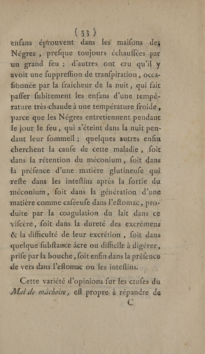 enfans éprouvent dans les maîfôns des Nègres , prefque toujours échauffées par un grand feu ; d’autres ont cru qu’il y avoit une fuppreflion de tranfpiration, occa- fitmnée par la fraîcheur de la nuit, qui fait paffer fubitement les enfans d’une tempé¬ rature très-chaude à une température froide , parce que les Nègres entretiennent pendant le jour le feu, qui s’éteint dans la nuit pen¬ dant leur fommeil ; quelques autres enfin cherchent la caufè de cette maladie , foit dans la rétention du méconium , foit dans ïa préfence d’une matière glutineufe qui refie dans les inteflins après la fortie du méconium, foit dans la génération d’une matière comme caféeufe dans i’efiomac, pro* duite par la coagulation du lait dans ce vifcère, foit dans la dureté des excrémens & la difficulté de leur excrétion , foit dans quelque fubftance âcre ou difficile à digérer, prife par la bouche, foit enfin dans la préfence de vers dans l’efiomac ou les inteflins. • • Cette variété d’opinions fur les caufes du Mal de mâchoire, eft propre à répandre de C