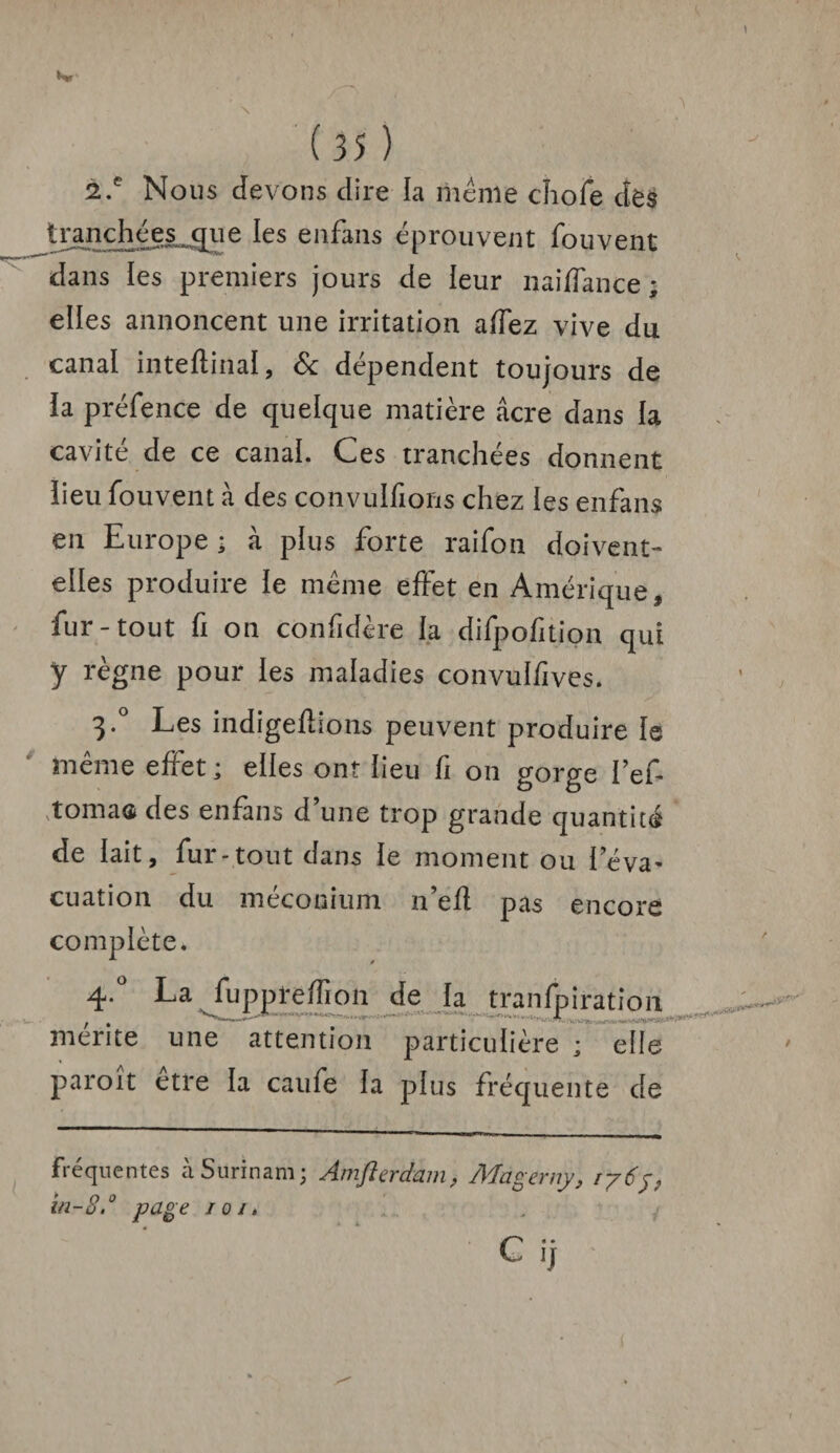 2.e Nous devons dire la même chofe des tranchées cpie les enfans éprouvent fouvent dans les premiers jours de leur naijfTance ; elles annoncent une irritation affez vive du canal inteftinal, & dépendent toujours de la préfence de quelque matière âcre clans la cavité de ce canai. Ces tranchées donnent lieu fouvent à des convulfions chez les enfans en Europe ; à plus forte raifon doivent- elles produire le même effet en Amérique, fur-tout fi on cônfidère la difpofition qui y règne pour ies maladies convulfives. 3*° Les indigeflions peuvent produire le même effet; elles ont lieu fi on gorge i’ef tomacs des enfans d une trop grande quantité de lait, fur-tout dans le moment ou l'éva¬ cuation du méconium n’efl pas encore complète. 4*° La fuppreffion de la tranfpiration mente une attention particulière ; elle paroît etre la caufe la plus fréquente de Fréquentes à Surinam; Amflerdam, Mngerny, 1765, in-8.° page 101.