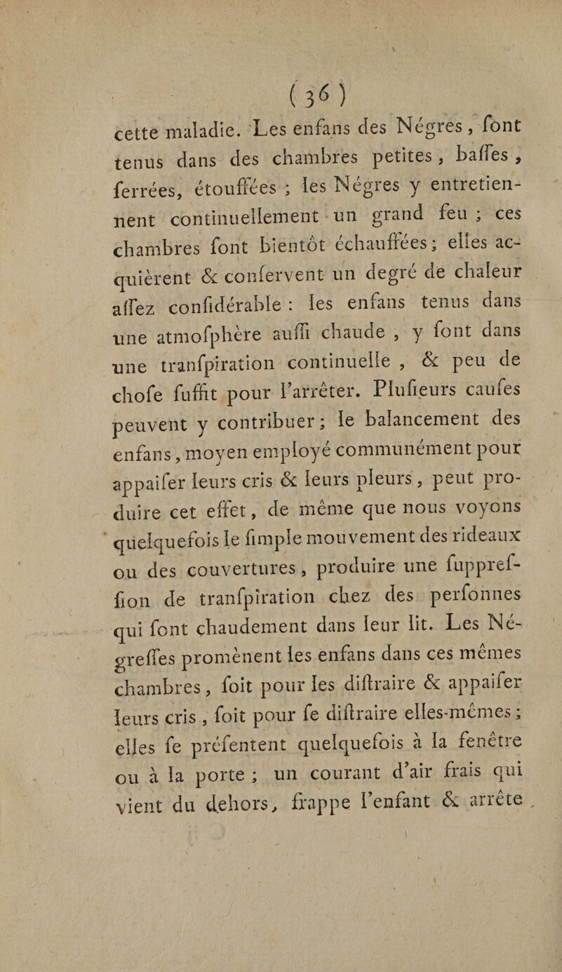 (î6) cette maladie. Les enfans des Negres , font tenus dans des chambres petites , baffes , ferrées, étouffées ; les Nègres y entretien¬ nent continuellement un grand feu ; ces chambres font bientôt echaufleesa eues ac¬ quièrent & confervent un degré de chaleur affez confidérable : les enfans tenus dans une atmofphère auüi chaude , y font dans une tranfpîration continuelle , & peu de chofe fuffit pour l’arrêter. Piufieurs caufes peuvent y contribuer ; le balancement des enfans, moyen employé communément pour appaifer leurs cris éc leurs pleins, peut pio- duire cet effet, de même que nous voyons quelquefois le fimple mouvement des rideaux ou des couvertures , produire une fuppref- fion de tranfpîration chez des perfonnes qui font chaudement dans leur lit. Les Né- greffes promènent les enfans dans ces mêmes chambres, foit pour les diftraire & appaifer leurs cris , foit pour fe diftraire elles-mêmes ; elles fe présentent quelquefois à la fenêtre ou à la porte ; un courant d’air frais qui vient du dehors, frappe l’enfant & arrête