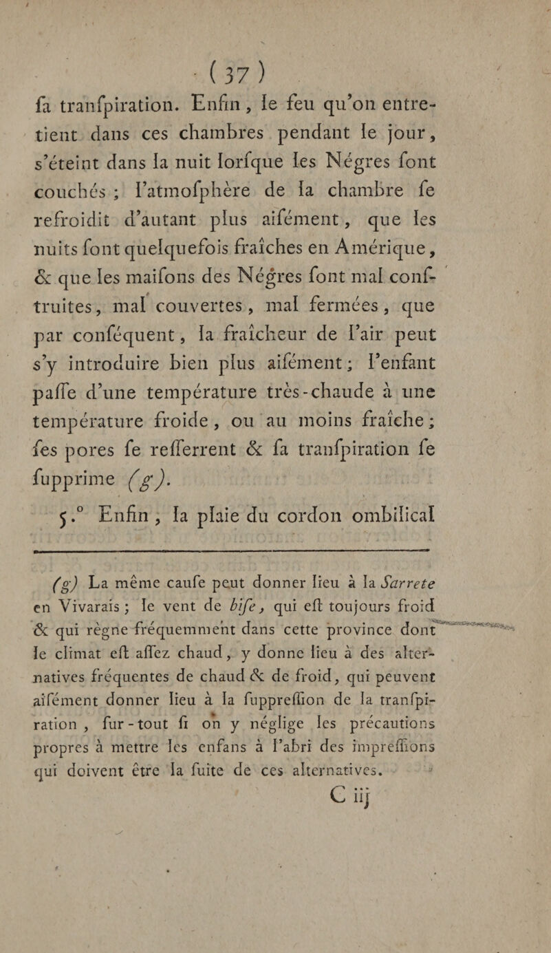 fa tranfpiration. Enfin , le feu qu’on entre¬ tient dans ces chambres pendant le jour, s’éteint dans la nuit lorfque les Nègres font couchés ; l’atmofphère de la chambre fe refroidit d’autant plus aifément, que les nuits font quelquefois fraîches en Amérique, & que les maifons des Nègres font mal confi- truites, mal couvertes , mal fermées, que par conféquent, la fraîcheur de l’air peut s’y introduire bien plus aifément ; l’enfant paffe d’une température très-chaude à une température froide, ou au moins fraîche ; fes pores fe re(ferrent & fa tranfpiration fe fupprhne (g). 5.° Enfin , la plaie du cordon ombilical (g) La même caufe peut donner lieu à ia Sarrete en Vivarais ; le vent de bife, qui eft toujours froid & qui règne fréquemment dans cette province dont ïe climat eft affez chaud, y donne iieu à des alter¬ natives fréquentes de chaud & de froid, qui peuvent aifément donner lieu à la fuppreffion de la tranfpi¬ ration , fur-tout fi oh y néglige les précautions propres à mettre les enfans à l’abri des impretfions qui doivent être la fuite de ces alternatives. C* * • nj