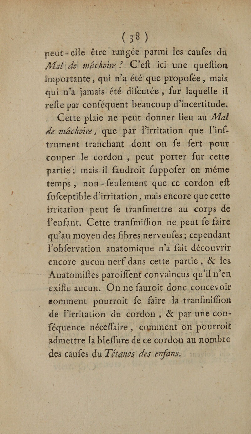 I (33) peut-elle être rangée parmi les caufes du Mal de mâchoire ! C’ed ici une queftioiî importante ? qui n’a été que propofée ? mais qui n’a jamais été difcutée , fur laquelle il refte par conféquent beaucoup d’incertitude. Cette plaie ne peut donner lieu au Mal de mâchoire, que par l’irritation que l’inf- trument tranchant dont on fe fert pour couper le cordon , peut porter fur cette partie ; mais il fau droit fuppofer en même temps , non - feulement que ce cordon eft fufceptibîe d’irritation, mais encore que cette irritation peut fe tranfmettre au corps de l’enfant. Cette tranfmiffion ne peut fe faire qu’au moyen des fibres nerveufes ; cependant l’obfervation anatomique n’a fait découvrir encore aucun nerf dans cette partie, & les Anatomides paroiffent convaincus qu’il n’en exifte aucun. On ne fauroit donc concevoir comment pourroit fe faire la tranfmiirion de l’irritation du cordon , Ôc par une con- féquence nécelfaire , comment on pourroit admettre la blelfure de ce cordon au nombre des caufes du Tétanos des enfans»