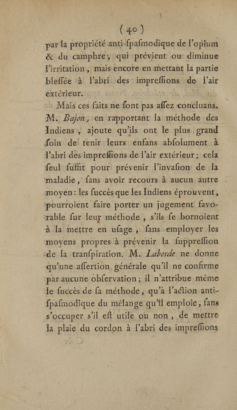 ( 4° ) par la propriété anti-fpafmodique de l’opium & du camphre , qui prévient ou diminue l’irritation , mais encore en mettant ia partie bieffée à l’abri des impreffions de l’air extérieur. Mais ces faits 11e font pas affez concluant* M. Bd]on, en rapportant la méthode des Indiens , ajoute qu’ils ont le plus grand foin de tenir leurs enfans abfolument à l’abri des impreffions de l’air extérieur; cela feul fuffit pour prévenir l’invafion de la maladie, fans avoir recours à aucun autre moyen: les fuccèsque les Indiens éprouvent, pourroient faire porter un jugement favo¬ rable fur leur méthode , s’ils fe bornoient * * à la mettre en ufage , fans employer les moyens propres à prévenir la fuppreffion de la tranfpiration. M. Laborde 11e donne qu’une affertion générale qu’il 11e confirme par aucune obfervation ; il n’attribue meme le fuccès de fa méthode, qu’à l’aélion antir- fpafmodique du mélange qu’il emploie, fans s’occuper s’il eft utile ou non , de mettre Ja plaiç du cordon à i’abri des impreffions