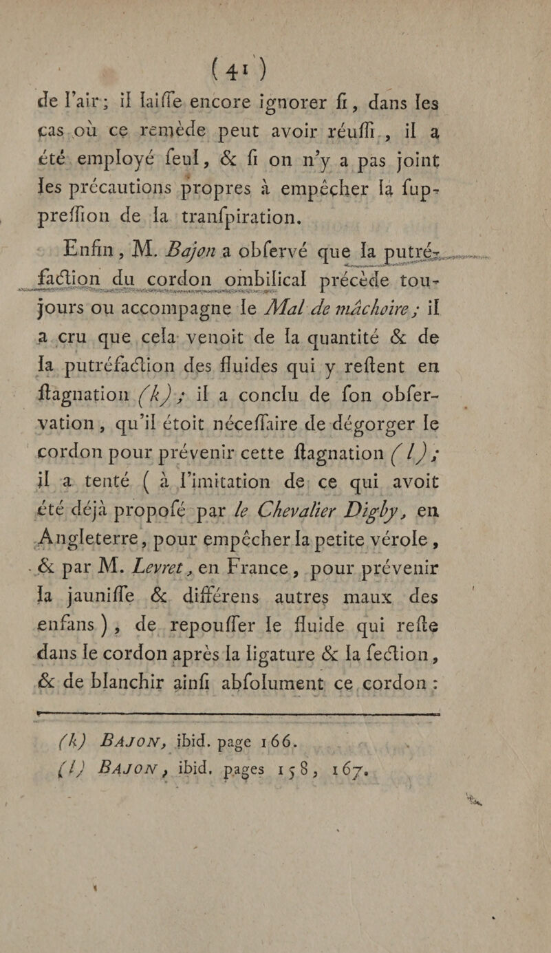 , • . uo Je l’air; il laiffe encore ignorer fi, dans les cas ou ce remède peut avoir réuffi , il a été employé feul, & fi on n’y a pas joint les précautions propres à empêcher la fup^ preffion de la tranfpiration. Enfin, M. Bajoji a obfervé que ia putré¬ faction du cordon ombilical précède tou» jours ou accompagne le Mal demachoÏYe; il a cru que cela venoit de ia quantité & de la putréfaction des fluides qui y reftent en ftagnation (k) ; il a conclu de fon obfer- vation , qu’ii étoit néceflaire de dégorger le cordon pour prévenir cette ftagnation ( l) ; jl a tenté ( à l’imitation de ce qui avoit été déjà propofé par le Chevalier Digby, en Angleterre, pour empêcher la petite vérole, • & par M. Levret, en France , pour prévenir fa jaunifle & différens autres maux des en fans ) , de repoufler le fluide qui refle dans le cordon après la iigature 8c la feétion, 8c de blanchir ainfi abfolument ce cordon : r ■ ■ ■ ■ —■ - ---- ■ . (k) B AJ on, ibid. page 166. (l) B AJ ON, ibid. pages 158, 1 67,