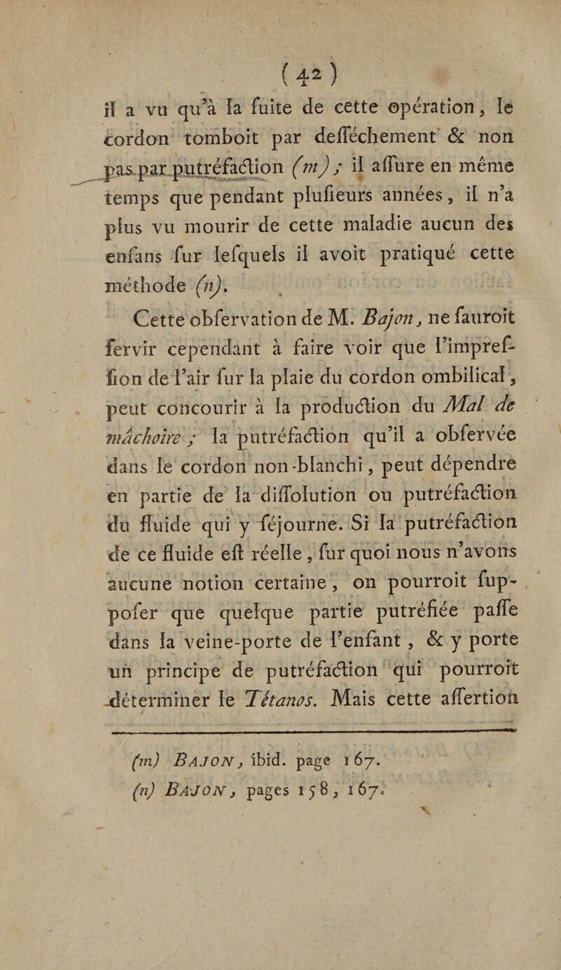 i! a vti qu’à !a fuite de cette opération , ïe cordon tomboit par defféchement & non T>as par putréfaélion (m) ; il aflure en même temps que pendant plufieurs années, il n’a plus vu mourir de cette maladie aucun des enfans fur iefquels il avoir pratiqué cette méthode (n). Cette obfervation de M. Bajon , ne fauroit fervir cependant à faire voir que l’impref- lion de l’air fur la plaie du cordon ombilical, peut concourir à la production du Mal de mâchoire ; la putréfaélion qu’il a obfervée dans le cordon non-blanchi, peut dépendre en partie de la di/Tolution ou putréfaélion du fluide qui y féjourne. Si la putréfaélion de ce fluide efl réelle , fur quoi nous n’avons aucune notion certaine , on pourroit fup- pofer que quelque partie putréfiée pafle dans la veine-porte de l’enfant , & y porte un principe de putréfaélion qui pourroit -déterminer le Tétanos. Mais cette affertion (m) Bajon, ibid. page 167. (n) Bajon, pages 158, 167,